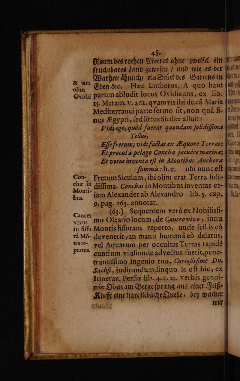 AREA C pr ER SONO Loi RIP ONCHRE TRADUCE 48»: a Otaumbed rotben OXeeree one. stectfel. etr qo fruditbates fano getocfen / inb tvie e8 cr Mpurdtt CfBarfeit áfniidyr eta&amp;htüc ov. Gartend im Junto &amp; jm Gben.&amp;c, Hac Lutherus. A quo haut [iiti4 olim | Tellus, ! Effe fretum; vidifaciae ex ZEquore Terras: | Et procul à pelago Concha jacuére marines Et vetia inventa eff in Montibus. Ancbora V i fümmis:h.e, ubinunceft [ound Con-. Fretum Siculum, ibiolim erat Terra foli- [aum 2s '? diffima. Cozcbas 1n Montibus inventas et- [nido ontl-. . a . . iamAlexanderab Alexandro lib.5. cap. J| iss 9. pag. 265. annotat. | Cil (65-) . Sequentem vero ex Nobilisfi- viva; Io Oleariolocum , de Cancro vivo , 1ntra. in iffa Montis iluram. reperto, unde fcil.is cà | xà Mó- devenerit,an manu humanáeó delatus, tist- ve] Aquarum per occultas Terras rapidé | peritus. . Á . . , euntium vialiunde adve&amp;us fuerit,pene- | trantiffimo Ingenio tuo, Cwriofisfrme Dn. Sachbfi , judicandum,linquo &amp; eft hic; ex | Iünerar. Petfiz lib. 4.c.21. verbis genui- | nis: S) ben atii S5etae fprang aus einer Sepe luft eine flaretíeblidoe Quelle; bey tocleber. suns ! tvít | $e;