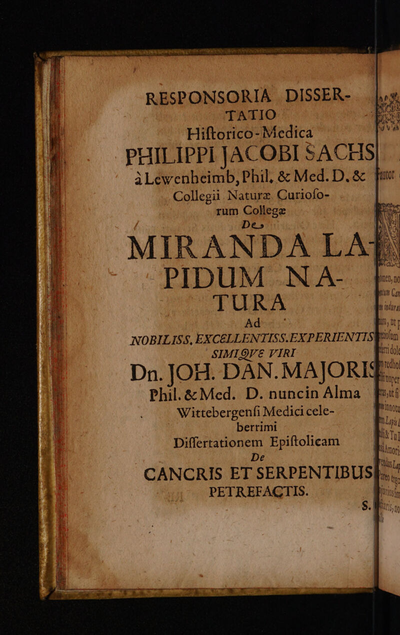 hh. a : RESPONSORIA | DISSER- TATIO Hiftorico- Medica PHILIPPI JACOBI SACHS| àLewenbeimb, Phil, & Med. D. & | Collegii. Naturz. Curiofo- rum eise MIRANDA LAT: PIDUM NA- [- TURA E Ada E NOBILISS, EXCÉLLENTISS.EXPERIENTISW: SIMIQVE VIRI t bii Dn. JOH. DAN. MAJORÉ T Phil.& Med. D. nuncin Alma | T Wittebergenfi Medici cele- Tu berrimi | aL ; ; ih INT paese Epiftolicam | * 3 AOT CANCRIS ET SERPENTIBUS| o PETREFAGTIS. |: