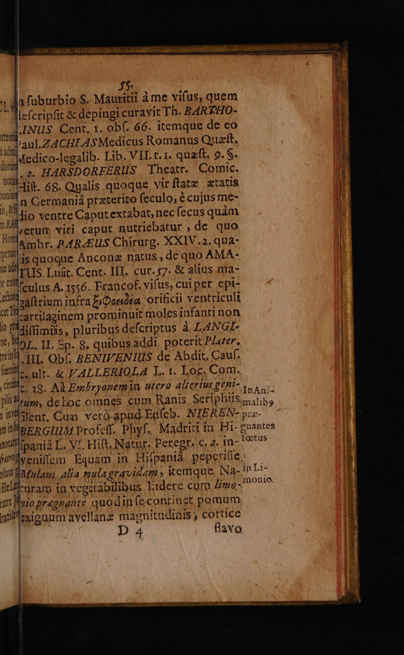 | 45: » da fuburbio.S. Mauritii à me vifus, quem defcripfit &amp; depingi curavit Th. B4REHO- pINUS Cent, 1. obf. 66. itemque de eo ji ij aul ZACHI AsMedicus Romanus Quzft. N |Medico-legalib. Lib. VIL t. 1. quaft. 9. S. T HARSDORFERIIS Theatr. Comic. oil dit. 68. Qualis quoque. vir fatz xtatis ND Germania ptaterito feculo, é cujus me-  jio ventre Caput extabat, necfecus quàm gg EU viri caput nutriebatur ,de quo Ambr. PARAEUS Chirurg. XXIV.2, qua- Ui quoque Anconz natus, de quo AMA- m. i atus , av SIM 123 UI PLIS T ngt, Cent. IIT, cur. $7. &amp; altus ma- A T (culus A. 1556. Francof. vifus, cui per epi- 40, (i rium infra £iDosióéa. orificii ventricult «ts rtilasinem prominuit moles infanti non juli [] I0 Viffimils , pluribus defcriptus à LANGI- Mor, II. Ep. 8. quibus addi poterit Plazer, vill 1r. Obf. BENIFENIIS de Abdit. Cauf. enl ult. &amp; J'ALLERIOLA L. 1. Loc, Com. To 18. At Emhryanem in utero alterius geni- , : plis epp deloc omnes cum Ranis Setiphiiss eo islent, Cum veró-apag-Edfeb. NIEREN- yiz- j niprRGIDJAM Profe. Phyf. Madrit in Hit- gnantes Qi (pania L. Vt. Hift. Natur. Peregr. c. 2. in- foetus WD yeniffem Equam in. Hifpanià peperifle. fum Badzulauz. alia mula gravidam » itemque Na- in Li II -nram in vegstabilibus lidere cum Zyo- P P! ut Ioio pragnante quodin (e.continet pomum nillexienum avellane magnitudinis , cottice | DA4 Bavo