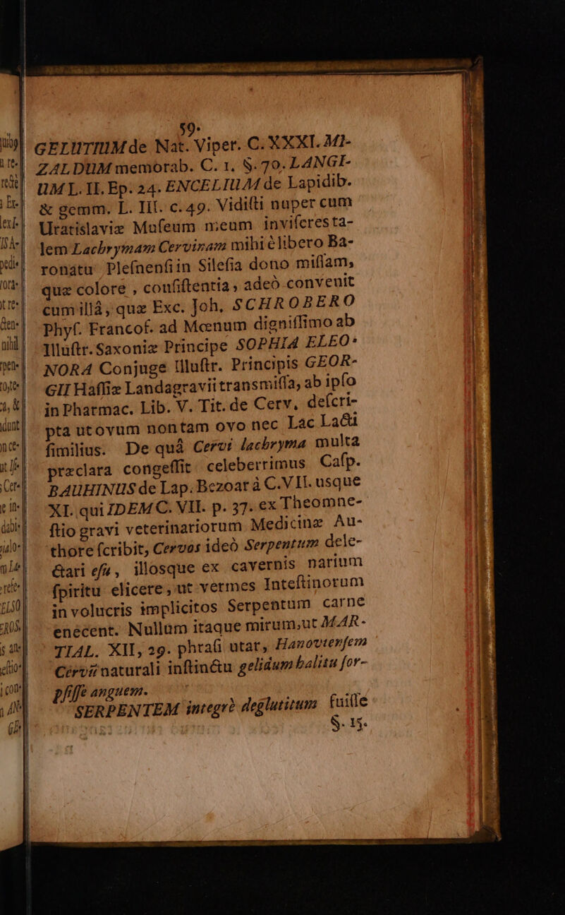 MD ET | &amp;gemm. L. Ill. c. 49. Vidifti naper cum | Uratislavie Mufeum meum. inviferesta- lem Lachbrytmam Cervinam mihi élibero Ba- ronátu' Plefnenfiin Silefia dono miflam; quz colore , confiftentia adeó convenit cum illà, quz Exc. Joh. $CHR OBERO Phyf. Francof. ad Mcenum digniffimo ab Illuftr.Saxonie Principe SOPHI4 ELEO* NORA Conjuge lllu(tr. Principis GEOR- GII Hafliz Landagravit transmiffa, ab ipfo in Pharmac. Lib. V. Tit. de Cerv. defcri- pta utovum nontam ovo nec Lac Lac fimilius. De quà Cervi Jacbryma multa preclara congeffit celeberrimus | Cafp. RAUHINUS de Lap. Bezoar à C.VII. usque XI. qui IDEMC. VIL. p. 37. ex Theomne- ftio gravi veterinariorum Medicing Au- thore fcribit, Cervos ideo Serpentum dele- &amp;ari e/4, illosque ex cavernis narium fpiritu elicere ,'ut vermes Inteftinorum involucris implicitos Serpentum carne enecent. Nullum itaque mirum.ut MAR- TIAL. XII, 29. phta(i utar, Hanovterfem Cérvir naturali inftin&amp;u gelidum halitu for- D/lfe anguem. SERPENTEM integrà deglutium fuite c» S. 15.