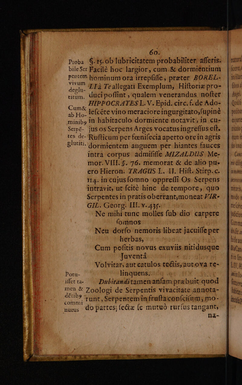 60. e. e LIE . ! i Pioba $.15.0b lubricitatem probabiliter afferis. . | ritu bileSer Facilé hoc largior, cum.&amp; dormiéntium | cre perte hominum ora irrepfiffe, preter ZOREL- | mti vivum . : | cuz deglu. LTà Te allegati Exemplum, Hiftorig pro- | un QUEE HIPPOCRATES Ik M Epid. circ. f. de Ado- Quid ab Ho. lefcéte vino meracioreingurgitato,fupiné . | p«r minibo in habitaculo dormiente notavit, in cus [| apr Serpé- jusos Serpens Arges vocatusingreflus e(t, | rio, tes de- Rufticum per foenifecia aperto oreinagris | | tmi Sittiti. dormientem anguem per hiantes fauces | | ico intrà corpus admififle MIZALDHUS Me- | n mor. VIII. $. 76. memorat &amp; de alio pu» [ridi ero Hieron. TRAGUS L. IJ. Hift. Stirp.c. — [imo 114. in cüjusfomno oppreffi Os Serpens | | in intravit, ut fcité hinc detempore, quo [ii Serpentesin pratisoberrantmoneat ZZR- — | moi GIL. Georg. III. v. 45. ne(dre Ne mihi tunc molles fub dio carpere [uin (omnos ll nm Neu dorío nemoris libeat jacuiffepet [üjr;, herbas, ' 3 PF tifean Cum pofitis novus exuviis nitidusque — [lic Tuventá | ] tn lin Volvitar; aut catulos te&amp;is,autova te- [iyu Potu- linquens. ] iiis]; iffet ta- Dubitanditamenanfam prebuit quod Ütiev dE Zoologi de Serpentis vivacitate annota- | liy; qr runt, Serpenteminfruftacon(cium; mo- — [igi numus Q9 partes; (e&amp;z (c mutuó rurfustangant, [^ nà-