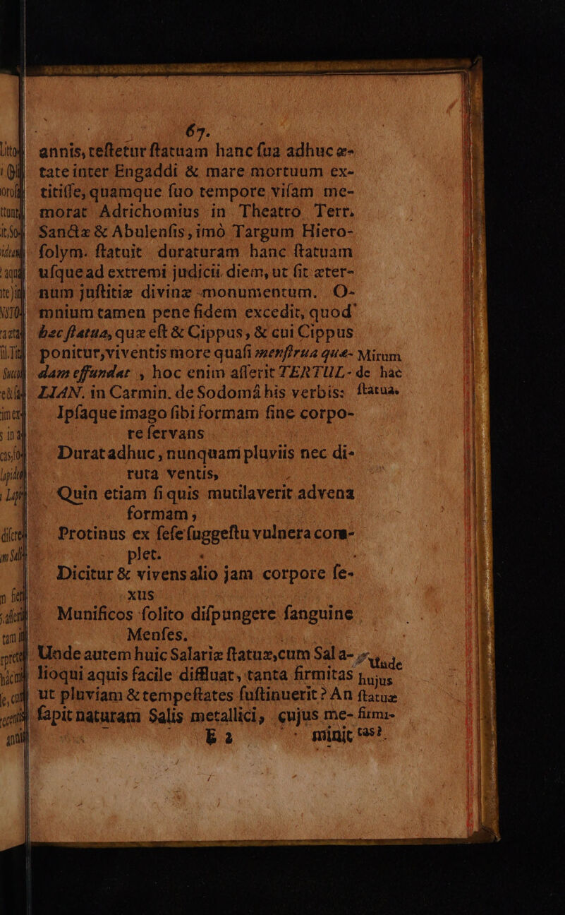 | annis, tefteturftataam hanc fua adhuc e- tateiuter Engaddi &amp; mare mortuum ex- titiffe, quamque fuo tempore vifam me- morat Adrichomius in Theatro Tert. Sandz &amp; Abulenfis,imó Targum Hiero- folym. ftatuit duraturam hanc (tatuam uM ufquead extremi judicii diem, ut fit eter- iJ num juflitie divinz monumentum. |.O- mnium tamen pene fidem excedit, quod' bec fl'atua, quz elt &amp; Cippus, &amp; cui Cippus | ponitur,viventis more quafi sezfirua qu&amp;- Mirum | dameffundat , hoc enim aflerit TERTUL- de. hac 4. LIAN. in Carmin. de Sodomáhis verbis: ftatua. Ipfaque imago fibi formam fine corpo- re fervans Duratadhuc , nunquani pluviis nec di- ruta ventis, Quin etiam fiquis mutaverit advena formam ; | Protinus ex fefefuggeftu vulnera cors- plet. Dicitur &amp; vivensalio jam corpore fe- xus Munificos folito difpungere fanguine | Menfes. | | Undeautem huic Salariz ftatuz,cum Sal a- .«, d J| lioqui aquis facile diffluat, tanta firmitas Prag ut plnviam &amp; tempeftates fuftinuerit? An ftatua 3 fapitnaturam Salis metallici, cujus me- fiimi- i E DURS 00 micis.