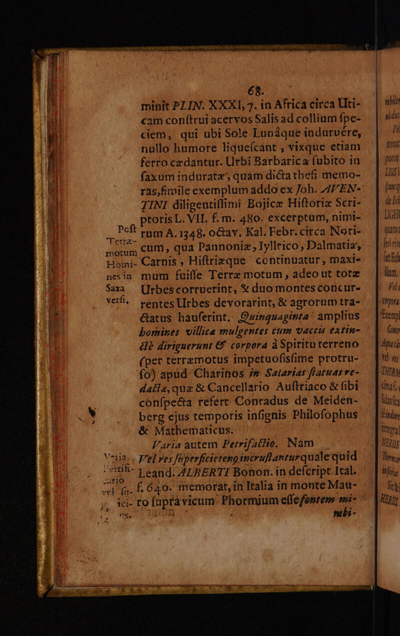 Ever mntt rec hose CAE CR € KG s UE CU EYS PORTRCYTTORIS ONG T 408 EX s minit PLIN. XXXI, 7. in Africa circa Uti- cam con(trui acervos Salis ad collium fpe- ciem, qui ubi Sole Lunáque indurvére, nullo humore ligueícant , vixque etiam ferro cz dantur. Urbi Barbarica fubito in faxum induratz' quam di&a thefj memo- TINI diligentiflimi Bojice Hiftoriz Scri- ptoris L. VII. f. m. 480. excerptum, nimi- Peft rtm A, 1348. o&av, Kal. Febr. circa Nori- TYerra- p e Tollri Da! X» morum cum; qua aunoniz ; 1yiiTI1CO, 17a matia', bomines villice mulgentes cum vaccis extin- élà diriguerunt & corpora àSpiritu terreno (per terremotus impetuofisime protru- fo) apüd' Charinos i» Salarias flatuar ve- datis, quz & Cancellario Aufttiaco & fibi confpe&ta refert Conradus de Meiden- berg ejus temporis infignis Philofophu & Mathematicus. | Varia autem Perrifatito. Nam Vniia. , pred ves féperficietengincruflanturquale quid p Leand. A4LBERTI Bonon. in defcript.Ital. ^l (uf 640. memorat, in Italia in monte Mau- ici- ro füprávicum' Phormium effefosrem wi- C. IS nli - USE A&OUENLIILÉCU- —Ó LTD bo 1 71 ju munit potos Lus [mtq de Ei hi Quim: ilm, fd ( £014 Cont ütaf. NERJ JT iyi