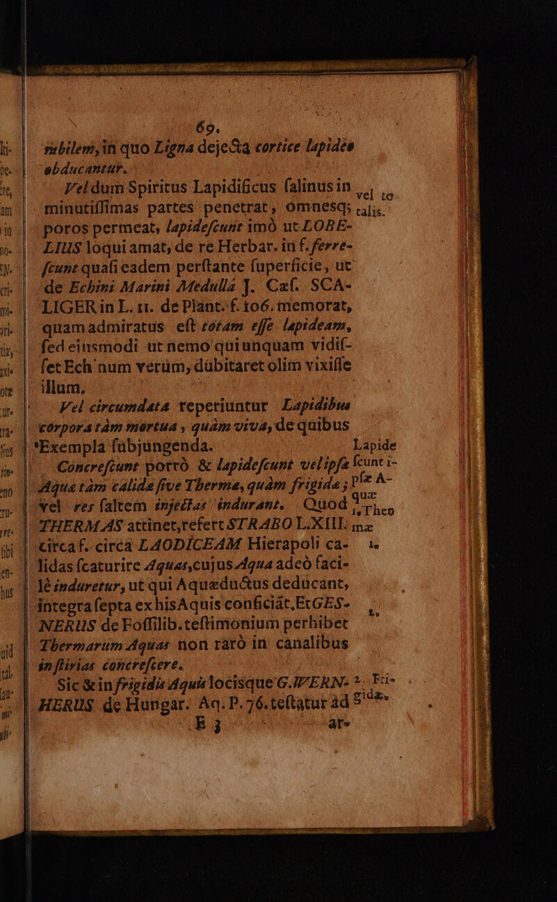 mbilem,in quo Ligna dejeSa cortice lapideo ebducantur. Vel dum Spiritus Lapidificus falinus in | , minutiffimas partes penetrat, omnesq; ut poros permeat, /2pidefcunr imó ut.LOBE- LIUS$ loqui amat; de re Herbar. in f. ferre- fcunt quafi eadem perítante fuperficie, ut de Echini Marini Medulla J. Caf. SCA- LIGER in L. ri. de Plant. f. $06. memorat, quamadmiratus eft rotam effe. lapideam, fed eiusmodi ut nemo quiunquam vidif- fet Ech num verum, dübitaret olim vixifle illum, 1 Vel circumdata teperiuntur | Lapidibis | 'tOrporatàm mortua ; quàm viva,de quibus | *Exempla fübjungenda. | Lapide |. Cóncrefcunt potro. & lapidefcunt velipfa cunt i- | 4dqua tàm calida five Therme, quàm frigida ; pfz A- , [eel res faltem £njectas induranz, | Quod 3 ic à THERM AS attinet,refert STR ABO L.XIIE ma | Circaf..circa LAODICEAM Hierapoli ca- — 1. | lidas fcaturire 444425, cujuszf2ua adeo faci- | léinduretur, ut qui Aqueductus deducant, integtafepta ex hisAquis conficiat, EcGES- ! NERIS de Foffilib.teftimonium perhibet | Thbermarum Aquas non raró in canalibu | snflirias concrefcere. | (|. Sic &infrigidis 4quis locisque G./ERN- *. F3- | HERUS de Hungar. Aq. P. 76.te(tatur àd Bom B 3 Aon fed ose ate