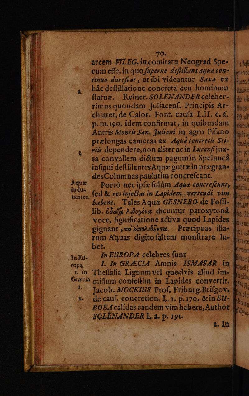 70. arcem FILEG,incomitatti Neograd Spe- cum effe, in quo/aperne deflillans aqua con- tinuo durefcat , utibi videantur 2x4 ex hác deftillatione concreta ceu hominum ftatux. Reiner. SOLENANDER celeber- chiater, de Calor. Font. caufa L.II. c. €. p.m. 190. idem confirmat , in quibusdam LM que voc Loi de v $0, 0? manet Dru desColumnas paulatim concrefcant. diim Portó nec ipíz folüm 442u« cencrefctint, fantcs. babent. Yales Aquz GESNERO de Foffli- lib. da(a Aifesóva. dicuntur ;paroxytoná bet. mpg. — Z2 EUROPA celebres funt MNANT le 171 t ju SOLENANDER L, à. p. 191-