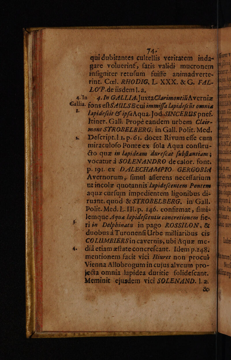 i T RUE qui dubitantes cultellis veritatem inda- gare voluerinf, fatis validi mucronem rint. Ccl. AEODIG, L. XXX. &amp; G. FAE- LO'P.de iisdem]. a, lapidefcit 6 ipfa Aqua. Jod. SINCERUS pnef. Itiner. Gall. Propé eandem urbem Clair- ' lor tjus Agi ROTER icum GT. Mata Defcript.Lr. p. ó. docet Rivumeffe cum miraculofo Ponte ex: fola Aqua confiru- Go quz in lapideam durefcat. fubflantiam vocatur à. SOLENANDRO decalor. font. p.19t.ex DALECHAMPIO. GERGOBIA utincolz quotannis Zzpidefcentesn Pontem aquz curfum impedientem ligonibus di- ruant. quod. &amp; $STROBELBERG, iu' Gall. Polit. Med. E. IH. p. 146. confirmat, fimis hia dig fotum à Wie y ^ rij» Deélpbinatu in pago. ROSSILON , &amp; COLUMBIERSin cavernis, ubi Aquz me- diá etiam zflate concrefcant. Idem p.148; mentionem facit vici. Hiszer non procul Vienna Allobrogumin cujus alveum pro- jeca omnia lapidea duritie folidefcant. Meminit cjusdem. vici SJOLENAND. la; ee