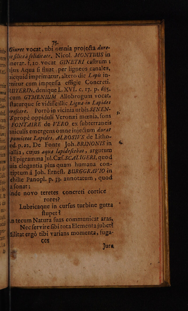 3255. id OH RR Drs aal C Cau mE QA 40. (aliu mannd dii, uen inm L. — P— —— -— -— Ü Y 75- ui iuret vocat, ubi omnia proje&amp;a dure- nlt felicea faliditate, Nicol. MONTHUS in -linerar. f, 10. vocat GINETRI caftrum ; ij; jus-Aqua fi fluat , per ligneos canales, iicquid imprimatur, altero die. apa in- ap [:nitur cum impreffa. effigie Concr:ti. / RUYERIN. denique L. XVI. c. 17. p. 685. |cum GYMENIUM Allobrogum vocat» /. |ftaturque fe vidiffeillic Ligga-te Lapides Jerejcer e. Porró in vicinia urbis. SEN. EN- s propé oppiduli Veronzi moenia, fons «. | FONTAIRE de-F ERO, ex fübrerraneis . iniculis emergensomneiuje&amp;um 42r4f ox, | pameiceos Lapides. ALBOSIV S de Litho- ,|ed.p.22. De Fonte Joh.PAJNONTS in liallia, cejus 4444 lapidefcebat , argutura IEEpigramma Jul.Caf- SCALIGERI, quod - |üia elegantia plus quam humana con- |tiptum à Joh. Ernett. BURGGRAV IO in - [ehille Panopl. p. 33. annotatum » quod ;, |a fonat: linde novo teretes €oncreti cortice | rores? ^ Lubricaque in curfus turbine gutta ftupet f in tecum Natura fuas communicat aras, | Nec fervire fibi tota Elementa jubet? |ilitat ergo tibi varians momenta, fuga- | Ces. Jura
