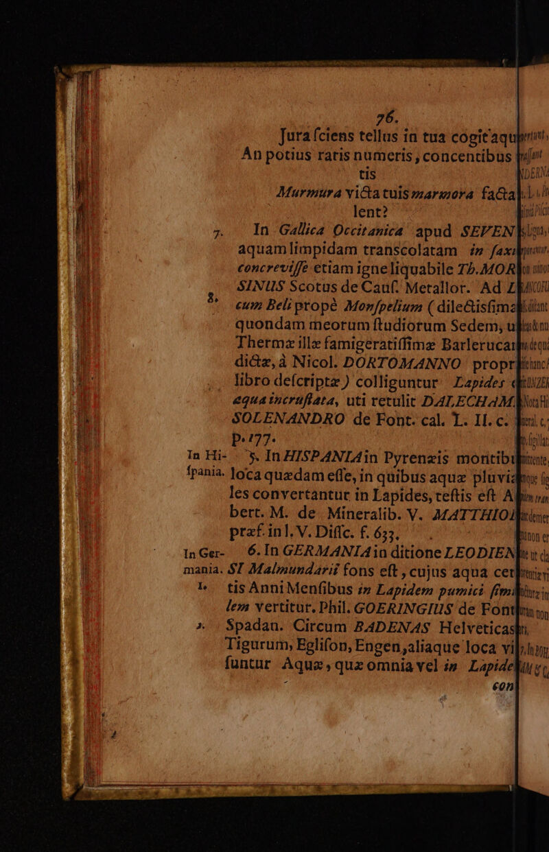 Murmura vica tulszarajora fa&amp;a].l^ lent? TTA In Gallica Qccitanica apud SEFEN |: aquamlimpidam transcolatam » faxi|o. to eum Belipropé Monfpelium ( dileGisfimzfiülut quondam meorum ftudiorum Sedem, ult Thermz illz famigeratiffims Barlerucaiuóo: di&amp;z,à Nicol. DORTOMANNO propr]iic libro defcripta) colliguntur. Lapides qiu equa tucrüfiata, uti retulit DALECHAM wai SOLENANDRO de Font. cal. T. II. c. Jo c: p.77. | ORT In Hi- |. X. IRHISPANIAin Pyrenzis montibus pani. loca quedam effe, in quibus aquz pluvia: i les convertantüc in Lapides, ceftis eft Apinuo bert. M. de. Mineralib. V. A£ATTHIO praf. inl. V. Diflc. f. 633. I InGe- 6. In GERMANIAio ditione LEODIENJi i) (, mania. $7 Malmundarii fons eft , cujus aqua cerle A tisAnniMenfibus i» Lapidem pumici. ffesdlitrz lem vertitur. Phil. GOERINGIUS de Font], ^ | $padan. Circum BADENAS Helveticashu Tigurum, Eglifon, Engen;aliaque loca vium funtur Aqua,quzomniavel s Lapide] : eon