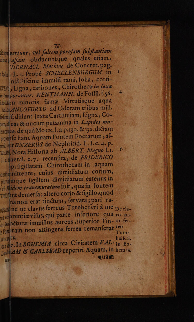 4.59. ie OE ER LR «c M MEG Cz d D M ed nai, 11e b 7 : — MÀ get ic raram 72- Vatlpertumt , vel faltem porofam fatfrantiam dhujaffant obducuntque quales eriam. 'DERNACL. Mockiu de Concret. pag. | p.» Prope SCHEELENBURGUM in 7 IH fniá Pifcinz immi(fi rami, folia, corti- i WIN, Ligna , carbones; Chirothecz rs (2x4 I imiporautur. KENTMANN. deFotfil.£.56. li bn minoris fame Virtutisque aqua u MIILLANCOFURTO ad Oderam tribus mill. r imi; diftant juxta Carthufiam, Ligna, Co- j lmileas &amp; nucum putamina in. Lapides zzu- nadar, de quá Mo cx. l.a-p.130. &amp; 132. dtétam | xpiffe hanc Aquam Fontem Poétarum ; af- ;] it UNZERUS de Nephritid. L.1. c. 4. p. i Nora Hiftoria ab A4LBERT. Magno li. .* I|. fneral. c. 7. recenfita,.de FAIDERICO | Ip. figillatam Chirothecam in. aquam | wbdimictente ,. cujus dimidiatum corium, i inijmque figillum dimidiatum eatenus in | d Aidez zransmutatum fuit, quain fontem Tillülnt demerfa ; altero corio &amp; figillo.quod anon erat tinctum, fervata; pari ra- jM ne ut clavus ferreus Turnheiferi à me p. a4,. | y qerentiz vifus, qui parte inferiore qua vo au- n ji [nn Ctarae immiffus aureus ,füperior Tin- 1o- fer- - 1 jram non attingens ferrea remaníerat £9. 1 : d ; heiferi. yifz, In BOHEMIA - citca Civitatem PAL- 1, po. wild &amp; CAARLSBAD reperiri Aquam, 1n bem ia, quam