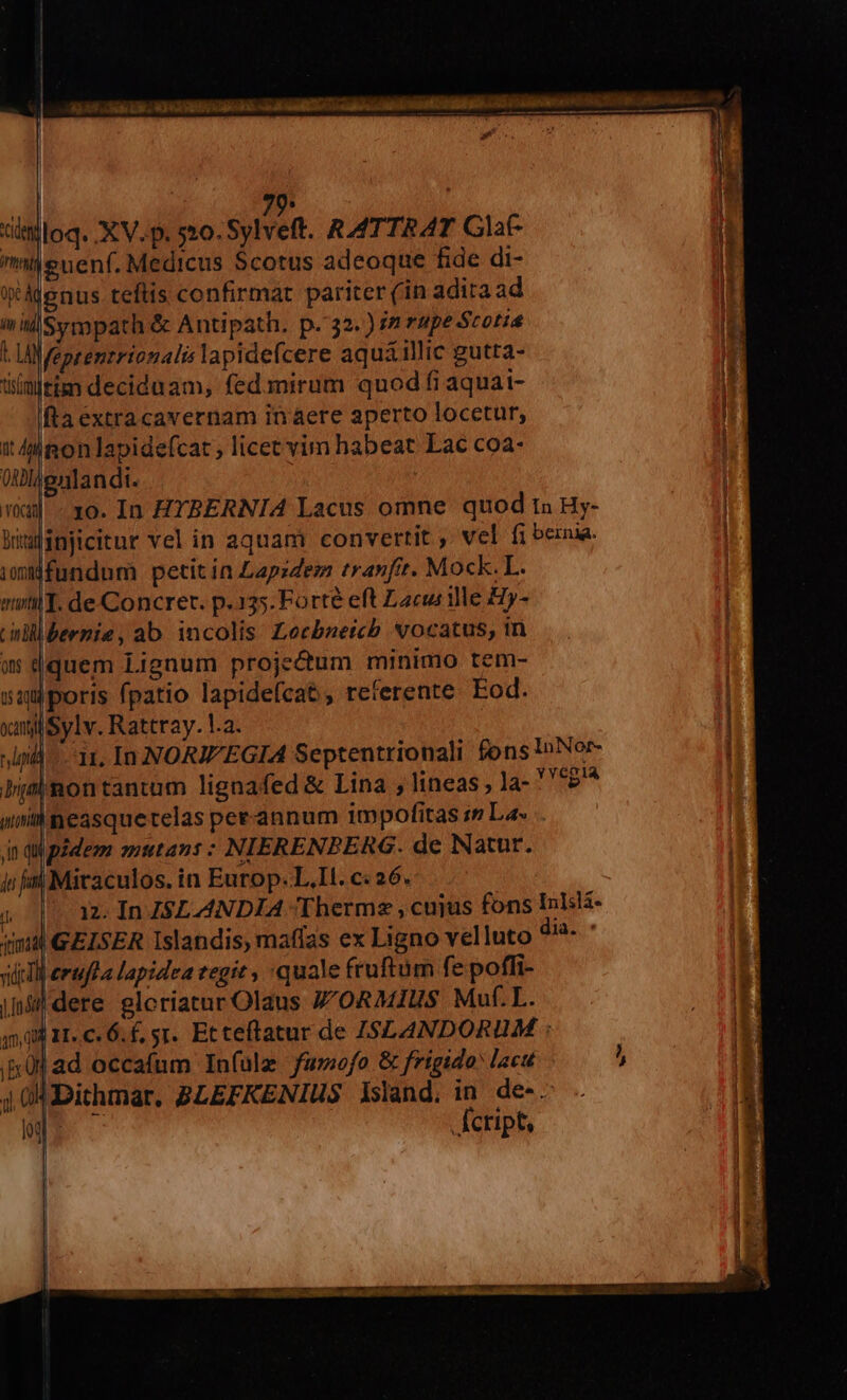 | 7p. mileuenf. Medicus Scotus adeoque fide di- eAdenus teftis confirmat pariter (in adita ad inilSympath &amp; Antipath. p. 32.) 77 rupe Scotia a feptentrionali lapidefcere aquái1llic gutta- itinltim deciduam, fed mirum quod fi aquai- fta extracavernam in aere aperto locetur, it 4lionlapidefcat ; licec vim habeat Lac coa- 0Mldenlandi. 1o. In ZYBERNIA Lacus omne quod tn Hy- alinjicitur vel in aquam convertit ,. vel fi bernia. Mfundum petit in Lapzdez tranfit. Mock. I. sil. de Concret. p.135. Forté eft Lacus ile Hy- bernie, ab incolis Lecbnetcb vocatus, in quem Lignum projectum minimo tem- saporis fpatio lapidefcat , referente Eod. xangliSylv. Rattray. la. pill 11, In NOR EGIA Septentrionali fons InNor- bimnmontantum lignafed &amp; Lina , lineas , la- ''*2'* unneasquetelas perannum impofitas i Las in qupidem mutans : NIERENPERG. de Natur. ii om] Miraculos. in Europ. L.Il. c: 26. » pae In Z$LANDIA Therme , cujus fons Inlsl- qma GELSER Islandis, maffas ex Ligno velluto dia. viti erufea lapidea eegit quale fruftum fe poffi- inl dere gloriatur Olaus Z'ORMIUS Muf.L. 4500 11. c. 6. €, sr. Ec teftatur de ISLANDORUM : «kj ad occafum Infulz fumofo &amp; frigido lacu j 04 Dithmar, BLEFKENIUS Island, in. de-. : Áctipt,