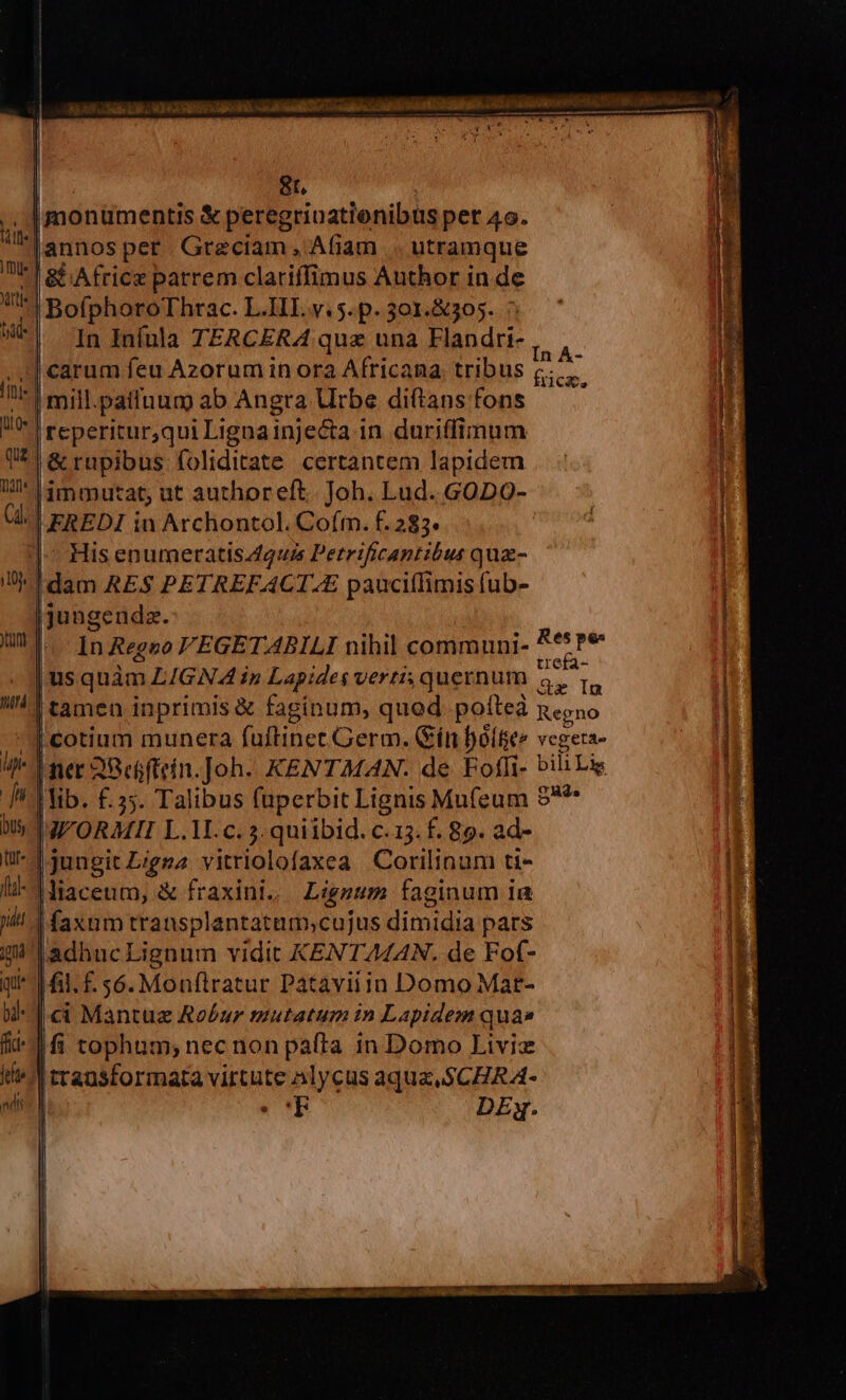 € | 8t, | |monümentis &amp; peregrinatienibus per 4o. Jannos per Greciam , Afiam |. utramque | &amp;&amp;Africz parrem clariffimus Author in de | BofphoroThrac. L.IIIL v. 5. p. 301.&amp;305. | InInínla TERCERA quz una Flandri-, , carum feu Azorum in ora Africana tribus c. |mill.patiuum ab Angra Urbe diftans fons reperitur,qui Lignainjecta in duriffimum |&amp; rupibus foliditate certantem lapidem Jimmutat, ut authoreft. Joh. Lud. GODO- VEREDI in Archontol. Coím. f. 283« |-- His enumeratis guis Petrificantibus qua- dam RES PETREFACT.E pauciílimis fub- jjungendz. In Regno VEGETABILI nihil communi- *5Pe , : ; trefa- |usquàm LIGNA ip Lapides verti; quernum Ge In 2. V - ai LL. ^ vL abendia A tt deccm qi ur M D wb appe 3 cA  € odi na ias mui c | xa — '—— I e i cotium munera fuftinet Germ. Gín boiler vegera- ner 2Befftein.]oh.- KENTMAN. de Foffi- bili Liz lib. £.235. Talibus füperbit Lignis Mufeum $*^ VWORMII L.1. c. 3.quiibid. c.15. f. 89. ad- 'jjungit Zigzz vitriolofaxea Corilinam tt- liaceum, &amp; fraxini, Liggzum faginum ia faxum transplantatum;cujus dimidia pars mil adhuc Lignum vidit KENTZZ4A4N. de Fof- jq |i. f. $6. Monílratur Pataviiin Domo Mat- | ci Mantuz Robur mutatum in Lapidem qua» | fi tophum; nec non pafta in Domo Livi I^ rrausformara virtute Alycus aqux. $CER A- | (cT DE. I E ÉL pue ups F