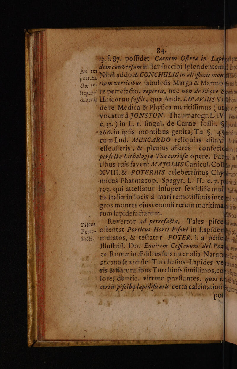 15. f. 83. peffidet. Carntm Offrea in Lapi : doo converfum Yo (tar (uccini (plendentemp bot du E Nihul addo Z c CONCHEULIS in altiffienis 750H| aa ics Plum verticibus tabulofis Marga &amp; Marmo fmit liquisr fe petrefac&amp;to, repertis, nec mon de Ebore &amp;l hm áinvii Uatcorno feff/j , que Andr. LIRAFIUs Villi dere Medica &amp; Phyfica merititfimus ( ntfo.ct vocatur á JONSTON. Thaumatogr.L.iV fn €.52.) in L. 1. fingul. de Carne. foffik: SEyal * 466.10 ipfis montibus genita; Tu. S. Alis cumLud. MUSCARDO reliquias diluvil ps efleafleris, &amp; plenius afferes cenfe&amp;q dius, a perfecto Litbologie Tua curiofe opere. Patlutin tibus tus favent MATOLUS Canicül. Coll, Í ptr XVIII. &amp; POTERIUS celeberrimus Chy Pater micus Pharmacop. Spagyr. L: TI. c. 2. plu 193. qui atteftatur. infuper fe vidiffe mulli) tis Ítaliz in locis à mariremotiffimis inte| bi vo gros montes ejuscemodirerum maritima TM rumlapidefacrarum. vice — Revertor ad perrefacia, Tales piteali n Peuc- Oltentat Porticus Horti Pifani in Lapidenpu.: &amp;ói. mutatos, &amp; teftatar POTER. V. a^ peite]nii. Dluficil. Dn. Eguirem Caffanum del Poza, zo Romz in Edibus futs inter alia Natur arcanafe vidifleTurchefios^Lapides vel ris &amp;fatcaralibus Turchinis fimillimos,co| ith - fore? düritie, vittute praftantes, quos ei GET ar p ni Cere t i a qq UEMER MENO OR p IMEEM DS E 1 K P NE » ^ ^ c