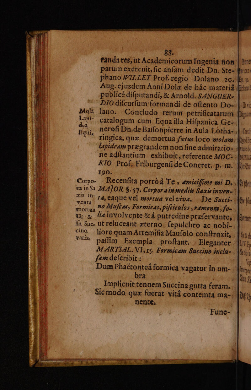 fandates, ut Academicorum TIngenia non ca lapideam przgrandem non fine admirario- ne adftantium | exhibuit, referente MOC: KIO Ptof, Friburgenfi de Concret. p. m. 190. Corpo- . Recenfita porróà Te , amieiffone sni D, x5 1D- »4 eaque vel »zorzua velviva. De Sueci- sax »o Mufces, Formicas, pifcteulos ,vamensa ,fo- u. &amp; 4involvente &amp;à putredine prafervante, 3n Suc. ut reluceant eterno. fepulchro ac nobi- c»o liorequamArtemifia Maufolo conftruxit, VUA paffim Exempla proftant. Eleganter MARTIAL. Vi,15. Formicam S$uccino incla- f49 deícribit : | Dum Phaétonteá formica vagatur in um- bra ] | Implicuit tenuem Succina gutta feram. nente.