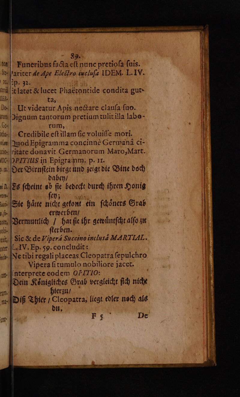 Jie c RO ERE DANS. «n a MB mala s e 14D CST 83. Funeribus fa&amp;a eft nunc pretiofa fuis. *J'ariter de pe Elero éuclu[a IDEM. L.1V. narrans UB c sEea coa Poe Vr a RES E m EE m. ip. 32. T à 3tlatet &amp; lucet Phaétontide condita gut* ta, Ut videatur Apis ne&amp;are clanfa fuo. Dignum tantorum pretium tulit illa labe- rum, Credibile eft illam fic voluife mori. uod Epigramma concinné Germaná ci- «Iritate donavit Germanorum Maro;Mart. «DPITIUS in Epigramtn, p. 11. m; |Der eBienftcin birgt tino seígt oie £5íne bod) | babcy/ $8 fd)eint ob (ie bebecft burd) ibven Sjonig tpe n9 petes BERT, miD-ta-tae o LL TUAE T Nn * PME. C eV — fe03. ss - [Eie fátte niit acfont. ein. fdhónerá Orab | ertoerbent/ ESertmutdid) / batfieifr geteintfdit alfo gu el (erben. Sic &amp; de Viper Succino inclusa MARTIAL. |L.IV. Ep. 59. concludit: idi [Ne tibi regali placeas Cleopatra fepulchro | Vipera fitumnlo nobtliore jacet. . [ nterprete eodem OPITIO: |Oeín $éniglicbes Crab eerafeicit fid) sid | Diergu/ | JIiDif fier ; Cleopatra, fiegt. eoler ned) alé | bu, PEU Dec