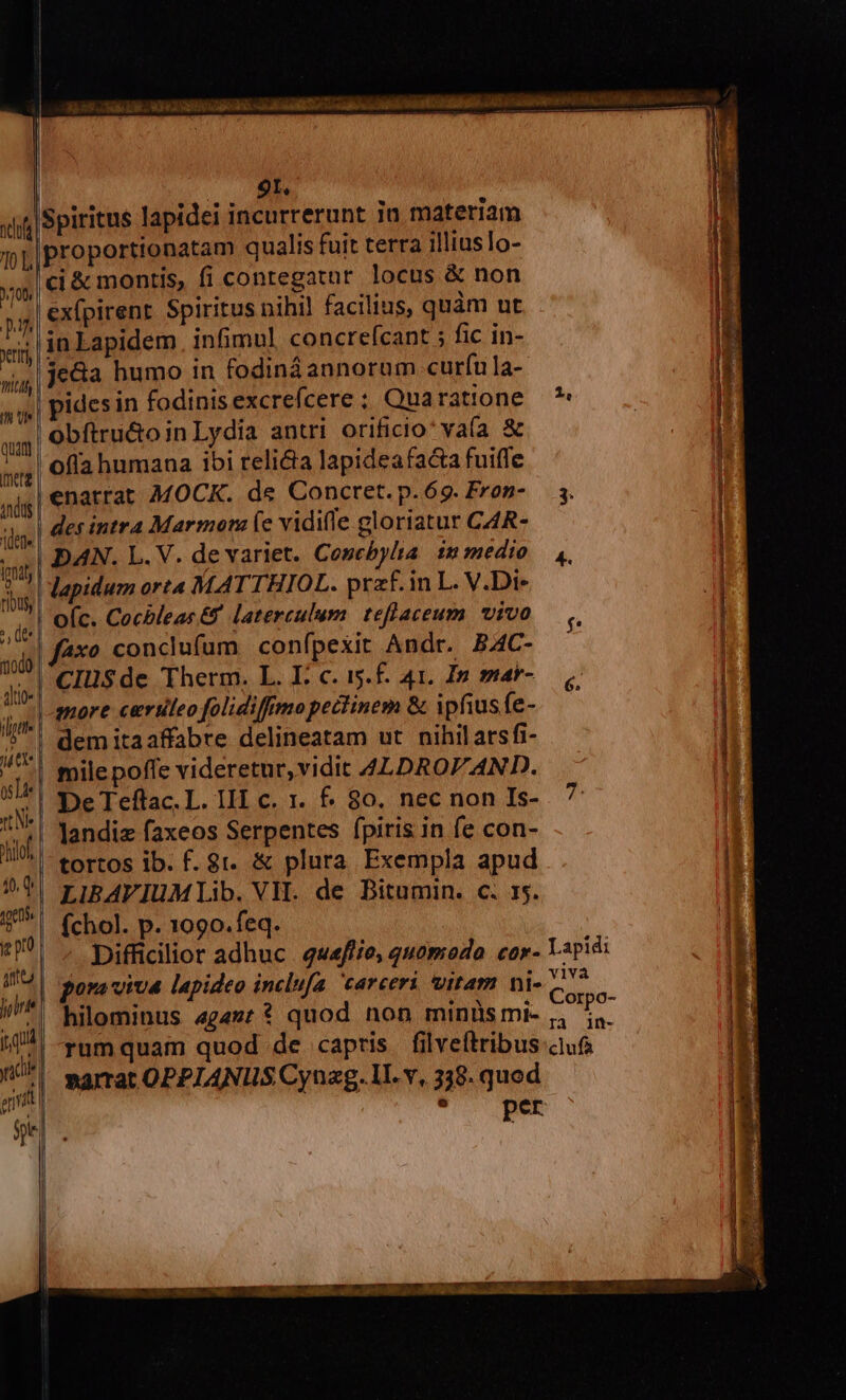 9t. proportionatam qualis fuit terra illiusTo- ci &amp; montis, fi contegatar locus &amp; non ex(pirent Spiritus nihil facilius, quàm ut in Lapidem. infimul. concrefcant ; fic in- je&amp;a humo in fodiná annorum curfu la- pides in fodinis excrefcere; Quaratione — ? obítru&amp;oin Lydia antri orificio' vaía &amp; ofla humana ibi relia lapideafaca fuiffe enatrat MOCK. de Concret. p.69. Fron- — 5. des intra Marmom (e vidifle gloriatur CAR- DAN. L. V. de variet. Coscbyla immedio ,, lapidum orta MATTHIOL. przf.in L. V.Di- axo conclufum conípexit Andr. BAC- ClüSde Therm. L. E: c. i.f. 41. In mar- more certileo folidiffmopectinem &amp; ipfius fe- dem itaaffabre delineatam ut nihilarsfi- mile poffe videretur, vidit 4LDROF AND. landiz faxeos Serpentes fpiris in fe con- LIBAVIUM Lib. VH. de DBitumin. c. 15. (chol. p. 1090. feq. Difficilior adhuc. quafiie, quomodo cor- Lspidi pora viva lapideo inclufa carceri vitam ni- o. ; : V 1. Corpo- hilominus «gaz: * quod non minüsmi- , i. rumquam quod de capris filveftribus cus »amat OPPIANIUS Cyuag. LI. v, 338. quod per ca AER La