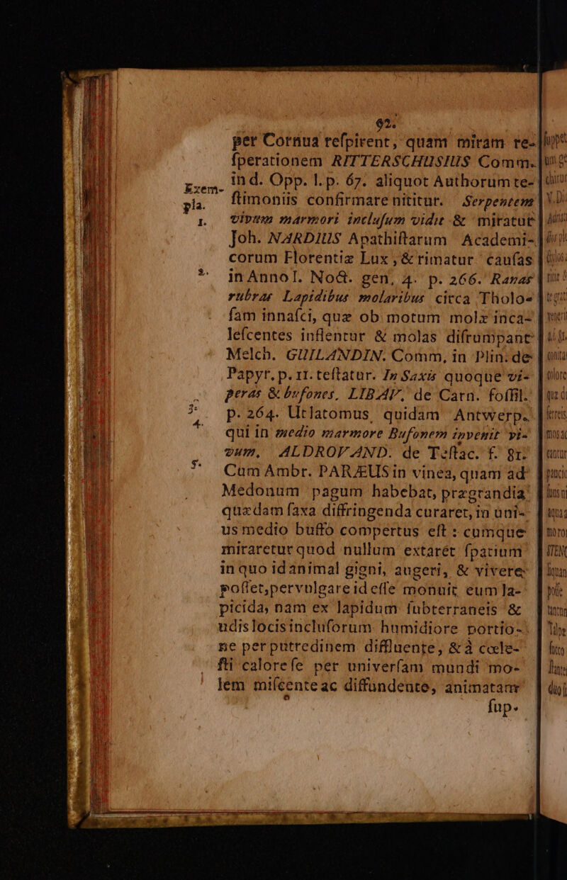 per Cornua refpirent, quam miram re- |I fperationem A/TTERSCHUSIIS Comm. |! tn d. Opp. l.p: 67. aliquot Authorum te- |o flimoniis confirmarenititur. — Serpentem | virt marmori inclufum vidit .&amp; ^ mitatut. Joh. NARDIUS Apathiftarum | Academi- |/i corum Florentiz Lux , &amp; rimatur.' caufas | in AnnoI. Nod. gen, 4. p. 266. Ranag | rübrat Lapidibus molaribus. citca Tholo« ] 1 fam innafci, quz ob. motum molz inca- | ne lefcentes inflenrur &amp; molas difrumpanc | iit Melcb. GUILANDIN. Comm, in Plin:de | ou Papyr. p. 11. teftatur. Zn $4xi&amp; quoque vi- | tr peras &amp; bufones, LIBAF, de Carn. foffil.' | p.264. Utlatomus, quidam Antwerp. qui in eedio marmore Bufonem invenit vi- |n vum. ALDROFAND. de T«flac. f. gr. Cum Ambr. PARJEUS in vinea, quam ad: Medonum pagum habebat, przgrandia! [ius quzdam faxa diffringenda curaret, in ani: [ux us medio buffó compertus eft : cumque. [mn miraretur quod nullum extarét fparium | [UN in quo idanimal gigni, augeri, &amp; vivere: | lun pofletpervulgareid effe monuit eum]a-- | ni picida; nam ex lapidum fubterraneis &amp; [um udis locisincluforum. humidiore portio-. | liy ne perputredinem diffluente, &amp;à cole- | f fti calorefe per univerfam mundi mo- | | lu; lem miícenteac diffundente, animatanr | dii à fup. | Exem- I. EU m c np OMNE C E aid Ero Meet