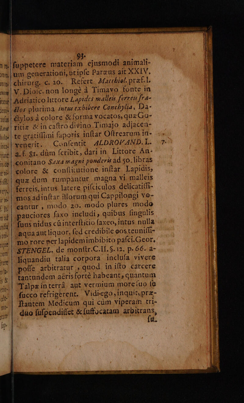 VEMM M UU ML ML 95 1m|fuppetere materiam ejusmodi animali- im, | um generationi, otipfe Parzus ait XXIV, me|chirurg. c. 20. Refert, Martbiet. praf.L am | V. Diolc. non longé à Timavo fonte in uil Adriatico litcore Lapides malleis ferrei fra- Ig lai |o plurima zmtus exbivere Conchbylia, Da- uf |. &amp;ylos à colore &amp; forma vocatos, que Gao- | | | ritiz &amp; In caftro divino Timajo adjaceu- d | ul | te gratillimi faporis inftar Oftrearum i. ss venerit.. Confentit A4LDAROFAND.L. 7 3. f. 81. düm (cribit, dari in Littore An- nde | conitano $«x4 magni ponderis ad so. libras ew.|colore &amp; confiuutione inftar. Lapidis; qux dum rumpautur magna vi. malleis im | ferreis, intus latere piíciculos delicatitTi- | i» | mosadinftar illorum qui Cappilongi vo- | (gr | eantur , modo 29. modo plures modo inci pant ji | pauciores faxo includi, quibus fingulis | xit | fuus nidus cà interítitio faxeo, intus nulla I m | aqua aut liquor, (ed credibile eos teuniffi- xut mo rore per lapidemimbibito pafci.Geor, | nim STENGEL. de monttr.C.11. $. 12. p. 66. a- j* «e| liquandiu talia corpora inclufa vivere IE ;j | poffe arbitratur » quod inifto carcere | ;g| tantandem aérisforté habeant, quantam | Talpeinterrá. aut vermium more iuo 18 rtl9» 2 V. * ? i Je | fucco reftigerenr, Vidiego, inquit prz- E ;» | Jtantem Medicum qui cüm viperaim tri- M |. dao fufpendi(fet &amp; fuftocatam arbitrans, | TNSINC