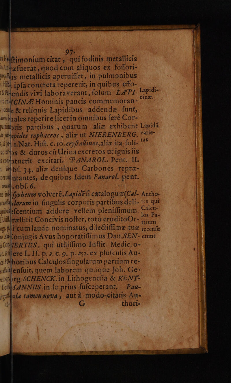 9 ftimonium citat, quifodinis rnetallicis l'efuerat, quod cum aliquos ex foffoti- 1s metallicis aperuiffet, in pulmonibus dpfaconcretarepererit,inquibus effo- — lendis vivi laboraverant,folum £LA'PI Lapidi- MICINA/£ Hominis paucis commemoran- ^^^ e&amp; reliquis Lapidibus addendz funt, halesreperire licet in omnibus feré Cor- »ris partibus , quarum ali exhibent Lapidá apides topbaceos , alie ut NIERENBERG, 477 jijtinNat. Hitt. c.10. ery/LaÜinos,aliz ita; foli- ^* xt]ys &amp; duros cü Urina excretos ut ignis iis süMotuerit excitari. 4PANAROL. Pent. II. . Ihib(. 34. alie denique Carbones reprz- wllntantes, de quibus Idem Pazarel. pent. mil, obf. 6. : qbüffcentium addere vellem pleniffimum. tale Oo * [.tiiraeitit Concivis nofter, toto eruditoOr- ....., x. pr cumlaude nominatus, d lediffimz tue recenfu )» IMionjusis Avus honorátiffimus Dau. S EN- erunt jOTERTUS, qui utiliimo Inftit: Medic. o- c. Mere L. IT. p. 2. c. 9. p. 252. ex plufculis Au- :JMboribus Calculosfingularum partium re- len(uit, quem laborem quoque Joh. Ge- rg 4CHENCK.in Lithogenefia &amp; KENT- 4ANNIIS in fe prius fníceperant, — Pau- l«la tamennova , autà modo-citats Au- | G thori-