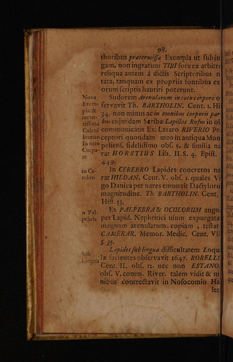 so um | | thotibus pretermifa Exempla ut fubju].,,. gam, noningratum 7757 foreea arbitre reliqua autem à di&amp;is Scriptoribus n| tata, tanquam ex propriis fontibus ex orum fcriptis hauriri poterunt. Nova. Sudorem renularum intote corpore o Excm- fervavit Th. BARTHOLIN. Cent. 1. Hil P 34. non minus aczz aymbus corporis par. üiflima /2: cujusdam Seribae Lapillos Rufw in ot Calcul communicatis Ex. Lazaro RIVERIO Pri humanceptoti quondam meoinantiqua Mon In tet? pelienf, fidelilfimo obf. s. &amp; fimilia na COP? rar HORSTIUS Lib, I.S. 4. Epift. 449: | | inCe- - In CEREBRO Lapides concretos na rebro rat HILDAN; Cent. V. obf. r. quales Vi vo Danica per nares emunxit Da&amp;yloru| magnitudine. 75. BARTHOLIN. Cent, | Hitt. 53, | .pap — Ex PALPEBRA&amp; OCULORUM angu pebris per Lapid. Nephritici ufum. expurgata| magnam arenularum. copiam , teftat CAMERAR, Memor. Medic. Cent. VIJ $-35: | | Lapides fub lingua difficultatem Loqu Ligou4 € facientes obfervavit 1647. BORELLI| ^ Cent. Il, obf. r3. nec. non. EST4NO|] obf. V.comm. River. talem vidit &amp; m| fibus contreGavit 1n Nofocomio E H et, Sub