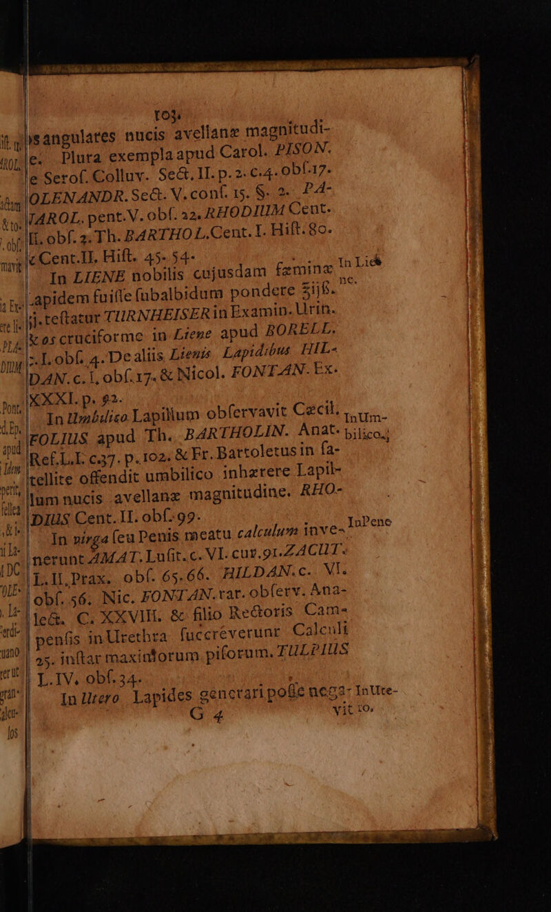 | roj. qsangulares nucis avellanze magnitudi- je. Plura exempla apud Carol. PISON. e Serof. Colluv. Sec. 1I. p. 2. €4- obf.17. iom OLENANDR.Se&amp;. X. cont. 15. S. 2 PA- | v WAROL. pent.V. obf. a2. RHODIUM Cent. H It. obf. 2: Th. B4RTHO L. Cent. T. Hift. 8c. M - lc Cent.IL Hift. 45-.54- : z In LIENE nobilis cujusdam fzming !^ Lid | lapidem fuifle (ubalbidum pondere zi. - Ij teftatur TIRNHEISERin Examin. Urin. ;|&amp;oscruciforme in tene apud BORELL. -.Lobf. 4. Dealiis Lienis Lapidibus HIL- DAN. c. 1, obf. 17. &amp; Nicol. FONT.AN. Ex. |X XXI. p. £2. ^|. In Umédico Lapilum obfervavit Cecil, ,. ., J|FOLIUS apud Th. BARTHOLIN. Anat. TUN Re£L.L c37. p.102. &amp; Er. Bartoletusin fa- tellite offendit urabilico inhzrere Lapil- lum nucis avellanz magnitudine. RHO- J| DIUS Cent. H. obf..99. || n zsmga (eu Penis meatu calculum inve nerunt ZAMAT. Lufit.c. VI. cur.91,ZACUT. yif L.IL, Prax. obf. 65.66. HILDAN.Cc. VI. de obí. 56. Nic. FONTAN. tat. obferv. Ana- di le&amp;. €. XXVIII. &amp; filio Redoris Cam- T penfis inUretbra fuccréverunr. Calculi P (€ «a , InPene s | 45. inftar maxinforum piforum. TULPIHS 4 d LIV. obf. 34. | JU — Inürre Lapides gencrari pote ne83- InUte- | 4 vit 10;