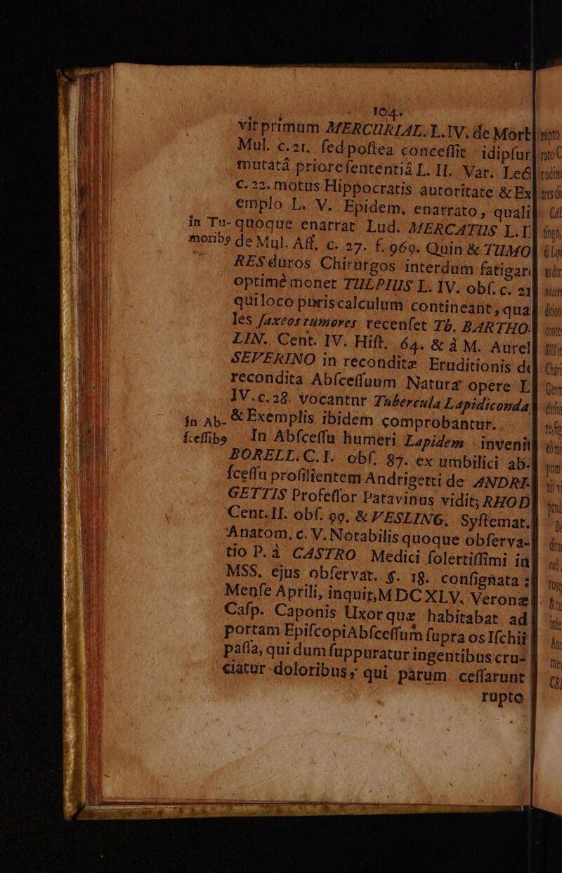 A. roS | vit primum AMERCHRIAL.Y..1V; de Mort] n Mul. c.21. fedpoftea conceffit idipfur| iC mutatá priorefententi4 L. IL. Var. Le] win €. ?2, motus Hippocratis autoritate &amp; Ex] mi emplo L. V. Epidem, enatrato, quali]- (/ in Tu- quoque enarrat. Lud. MERCATUS I. LJ teo moriby de Mul. AR. c. 27. f.969. Quin &amp; TIIMO (p ^ RES duros Chirargos interdum fatigar] wir optime monet TULPIIHUS L. 1V. obf. c. 21] num quiloco piriscalculum contineant, qua] ii les faxeos tumover tecenfet 77. BARTHO- ot LIN. Cent. IV. Hift. 64. &amp; à M. Aurel VIR SEPEKINO in reconditz Eruditionis d Ctr recondita Abíceffuum Naturg opere EL] Qe IV.c.38. vocantnr Tubereula Lapidiconda] ài ín A5. « Exemplis ibidem comprobantur... . fefe Kefüibe In Abfceffu humeri Lapidem inveni BORELL.C.l. obf. 87. ex umbilici ab. fceffu profilientem Andrigetti de ANDRE. GETTIS Profeffor Patavinus vidit; RHOD Cent.II. obf. 9o, &amp;FESLING, Syftemat.| Anatom, c. V. Notabilis quoque obferva- tio P. à CASTRO. Medici folertiffimi ia MSS, ejus obfervar. g. I8. confignata «| Menfe Aprili, inquit;M DC XLV. Veronz Cafp. Caponis Uxorquz habitabat ad portam EpifcopiAb(íceffum fupra os Ifchij | pafia; qui dum fuppuratur ingentibus cru- eiatur doloribus ; qui parum. ceflarunt. rupto. (n pum fit Y y