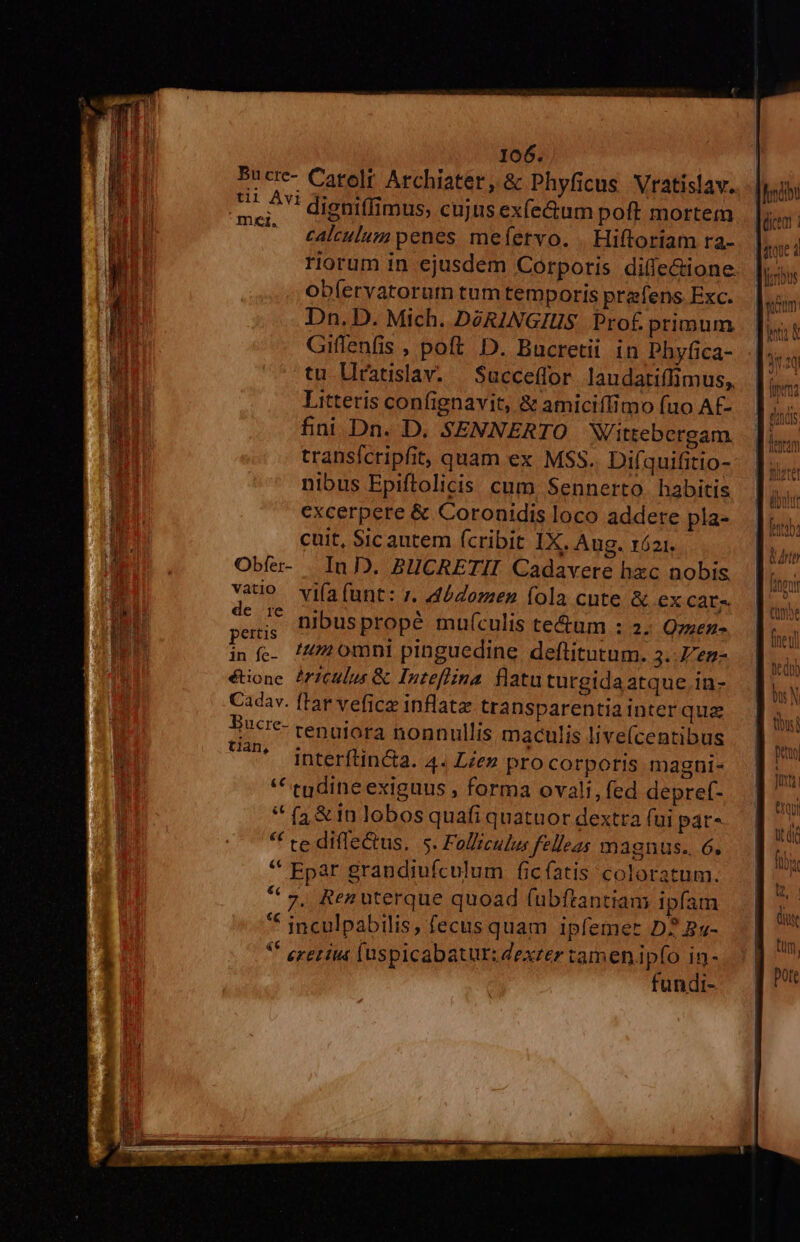 Bucre- Carolt Archiater, &amp; Phyficus Vratislav. E digniffimus, cujus ex(e&amp;um poft mortem ... €akulumpenes mefervo. . Hiftoriam ra- riorum in ejusdem Corporis difle&amp;ione oblervatorum tum temporis prafens Exc. Dn. D. Mich. DóRINGIUS Prof primum Giflenfis , poft D. Bucretii in Phyfica- tu Llratislav. — Succeffor. laudatiffimus, Litteris confignavit, &amp; amiciffimo fuo Af- fini Dn. D. SENNERTO Wittebergam. transícripfit, quam ex MSS. Difquifitio- nibus Epiftolicis cum, Sennerto. habitis excerpere &amp; Coronidis loco addere pla- cuit, Sic autem (cribit 1X. Aug. róz1. Obfe- | In D. BUCRETII Cadavere hzc nobis vaio viía funt: z, Loren fola cnte &amp; ex Cate. so. nibuspropé mu(culis te&amp;um : 2. Ozzez- t omni pinguedine deftitutum. 3..Zez- tian, s e a * * interítin&amp;a. 4. Lien pro corporis magni- ** tudine exiguus , forma ovali, fed depref- * (a&amp; in lobos quafi quatuor dextra (ui par- * te difle&amp;us. 5. Folliculus felleas magnus. 6, * Epar grandiufculum ficíatis coloratum. * ,, Renuterque quoad fubftantiam ipfam ** jnculpabilis, fecus quam ipfemer D? By- * eretita fuspicabatur: dexter tamenipfo n : fundi-