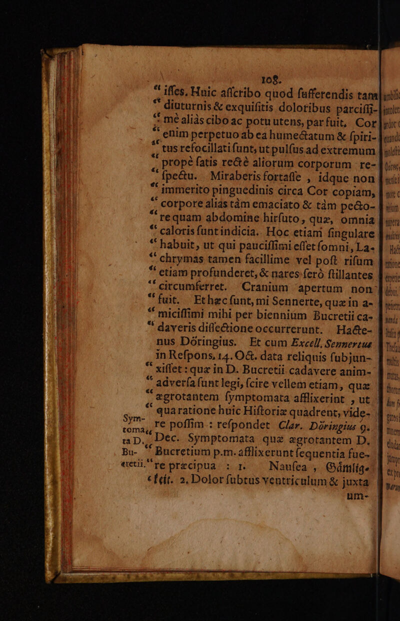 , 10$. | * Iffes, Huic affcribo quod fufferendis tam * diuturnis &amp; exquifitis doloribus parciffi- ^ mé aliàscibo ac potuutens, par fuit, Cor! * enim perpetuoab ea hume&amp;atum &amp; fpiri- ., tus refocillatifunt; ut pul(usad extremum. propé fatis re&amp;é aliorum corporum re- ' fpe&amp;u. Miraberisfortaffe , idque non. ** immerito pinguedinis circa Cor copiam,  corpore alis tàm emaciato &amp; tàm pe&amp;o-  requam abdomine hirfuto, quz, omnia ** caloris funt indicia.. Hoc etiani fingulare | ** habuit, ut qui pauciflimi effet íomni, La. | ^ chrymas tamen facillime vel poft. rifum | *' etiam profunderet, &amp; nares feró ftillantes * circumferret. Cranium apertum non: fuit. Ethecíunt mi Sennerte, quz in a- | ** miciffimi mihi per bienniüm Bucretii ca- | * daveris difle&amp;ioneoccurrerunt. Hade- | nus Dóringius. Et cum Excell, Semnertus in Refpons, 14. O&amp;. data reliquis (ubjun- * xiffet: que in D. Bucretii cadavere anim-  adverfafuntlegi, fcire vellem etiam, qua  egrotantem fymptomata afflixerint , ut * quaratione huic Hiftoriz quadrent, vide- | i re poffim.: refpondet. Clar. Diringius 9... ap. Dec. Symptomata que egrotantem D. Bu-  Bucretium p.m. afflixerunt fequentia fue- | ectire precipua : r — Naufea , Gármlíqe| € feit. 2, Dolor fubtus ventriculum &amp; juxta ibi jptolet gor c eund gold bu «4 stel st C Wim tiger hiilt His tion: tti (bui, penttr Mn Itt Tief its Ioas, Bites Tien ! RT jy