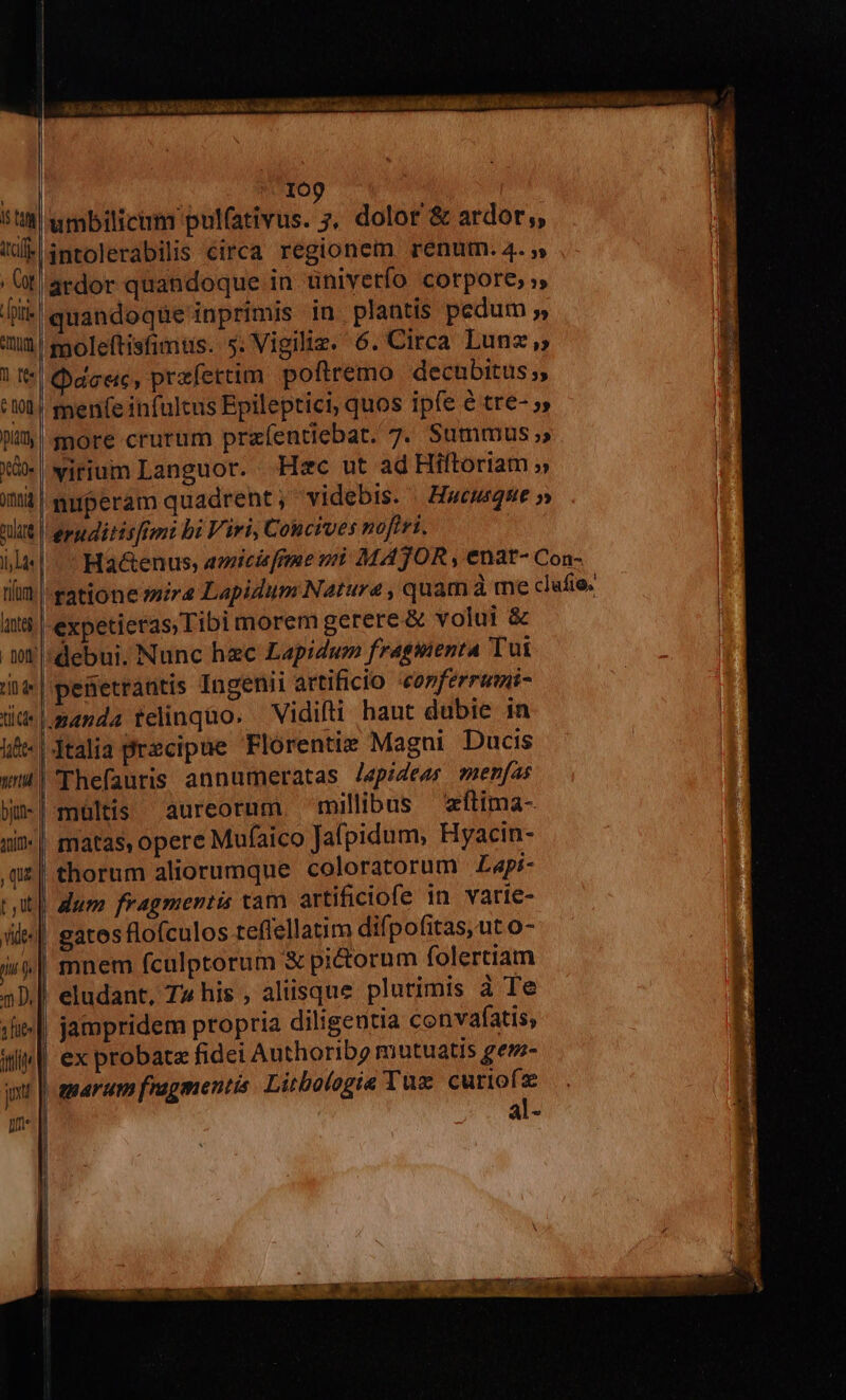 kp. RE RO EE. n EZ Tl MNA ree t. 3 109 5t umbilicum pulfativus. ;, dolor &amp; ardor, | (iP intolerabilis circa regionem renum. 4. »  Ot! ardor quandoque in üniverfo corpore, », | i liii» quandoque inprimis in plantis pedum » E um moleftisfimüs. 5. Vigiliz. 6. Circa. Lunz ;; n l| deec, przfettim poftremo decubitus;, 1 ot | men(e infultus Epileptici, quos ipfe 6 tre- » F JU more crurum praíentiebat. 7. Summus » jJ Xi» wirium Languor. Hzc ut ad Hiftoriam » immuperam quadrent, videbis. | Hwemque » nlt ergditisfimi bi Viri, C ouctues nofiri. I là Ha&amp;enus, amicisfgme mi MATOR , enat- Con- tim ratione mira Lapidum Natura , quam à me clufio. t$ |-expetieras Tibi morem gerere &amp; volui &amp; . vl: debui. Nunc hec Lapidum fraguienta Tut ij | penetrantis Ingenii artificio «copferrumi- üt manda felinqüo. Vidilti haut dubie in üi«| talia precipue Florentie Magni Ducis wi 'Thefauris annumeratas /Jepideas ?menfas Wu-|-mültis aureorum millibus zítima- ui?-| matas, opere Mufaico Jafpidum, Hyacin- qu | thorum aliorumque coloratorum Zapi- tt| dum fragmentis cam artificiofe in varie- isl gatos flofculos teflellatim difpofitas, ut o- ii| mnem fculptorum X pictorum folertiam | 5D.] eludant, T» his , aliisque plurimis à Te T Jis || jampridem propria diligentia convafatis, Wil ex probata fidei Authoribg mutuatis gem- nt | amarem fragmentis Litbologie Tux curiof: : al- um o —————————— OS —Á