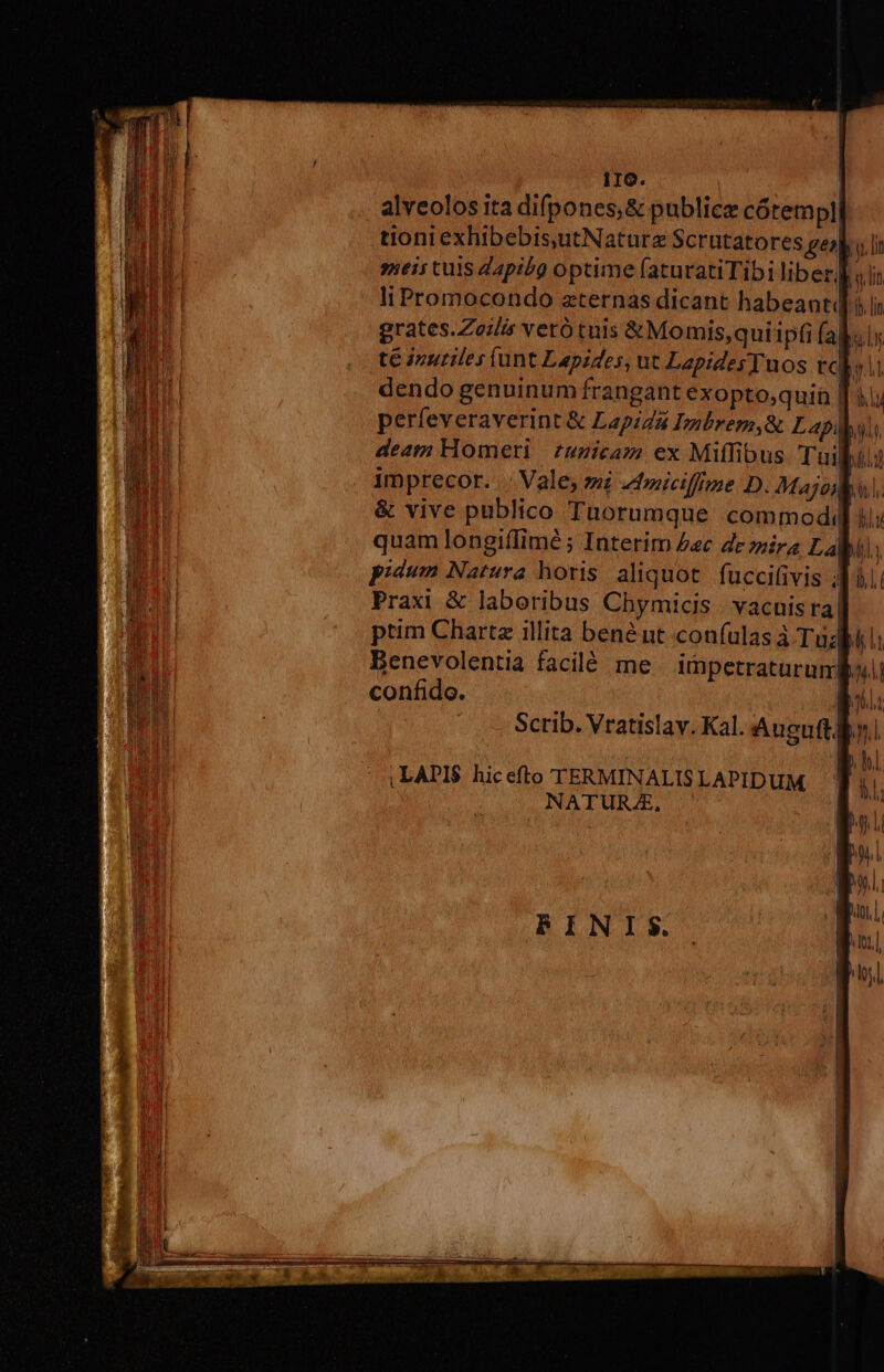 IIO. | alveolos ita difpones,&amp; public cótempl| tioni exhibebis,utNaturz Scrutatores gej| i.i »ieis tuis dapibo optime faturatiTibi liber] «li liPromocondo zternas dicant habeant] í grates.Zozlis veró tuis &amp;Momis,qui ipfi fakulr té izuriles (unt Lepides, ut LapidesTuos rcli dendo genuinum frangant exopto;quin || à; perfeveraverint &amp; LapiZ4 Imbrem,&amp; Lapis deatn Homeri | £uzicaz ex Miflfibus Tuibilg imprecor. | Vale; zi ztniciffme D. Majo &amp; vive publico Tüorumque commod«( quam longiflimé ; Interim £c de mira Lai: pidum Natura horis aliquot. fuccifivis 41 Praxi &amp; laboribus Chymicis | vacuisra ptim Chartz illita bené nt confulas à Tu; benevolentia facilé me. impetraturumBo confido. l1: Scrib. Vratislay. Kal. Auguft ly,
