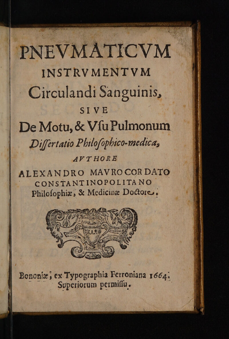 PNEVMATICVM [f | | INSTRVMENTVM 1 | « Circulandi Sanguinis, SIVE De Motu, &amp; Víu Pulmonum Differtatio Philofophico-medica, | AF T HORE | ALEXANDRO MAVROCORDATO | CONSTANTINOPOLITANO Philofophie, € Medicine Doctores, Bononi ey cx Typographia Ferroniana 1664. Superiorum permiffu.