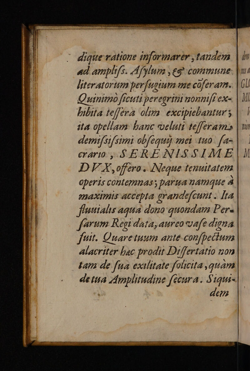 dique ratione inforinarer , tandem ad amphifs. Af'ylum , eg commune: literatortum perfagium me coferam. Quinimo ficuti peregrini monnit exe. | libita teffera oltm. excipiebanturs |. ita opellam: banc veluti tefferam3 demifsifsimi obfequay mei 140. fa« | erarto , S ERENLSSIM E | DF X , offero .. Neque fenuitateim ! operis contemnass parua namque à | enaximis accepta grandefcunt . [ta fluuialis aqua dono quondam Pers. ferum Regi data, aureo coafe digna | futt. Quare tuum ante confpettum alacriter bac prodit Differtatio non | tam de fua exilitate folicita , quam | detta Vcg féeura. Siqui-. denm