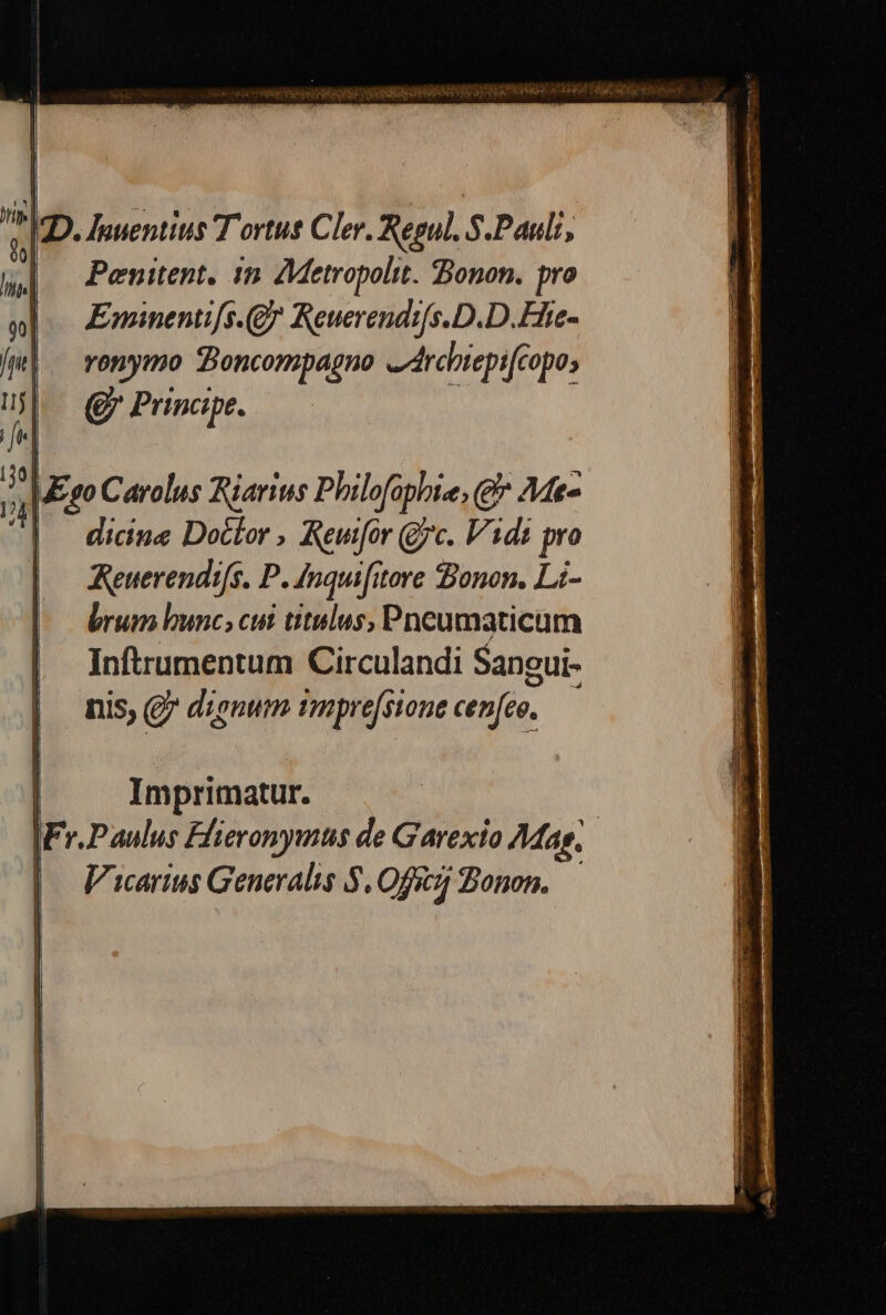 ID. Jauentius T ortus Cler. Regul. S.Pauli, |. Penitent. in AMetropolit. Bonon. pro Eminentifs.(Q^ Reuerendi[s.D.D.Efte- romymo Boncompagno «drcbtepicopo; Q Principe. WEsgo Carolus Riarius Philofophie,g* Mt- | dicine Doctor , Reufor (yc. Vidi pro Reuerendifs. P. Inquifitore Bonon. Li- brum bunc, cui titulus, Pneumaticum | Imprimatur. | IFr.Paulus Ffieronymus de Garexto Mas, |. Varius Generalis $.0fg Bonon, —