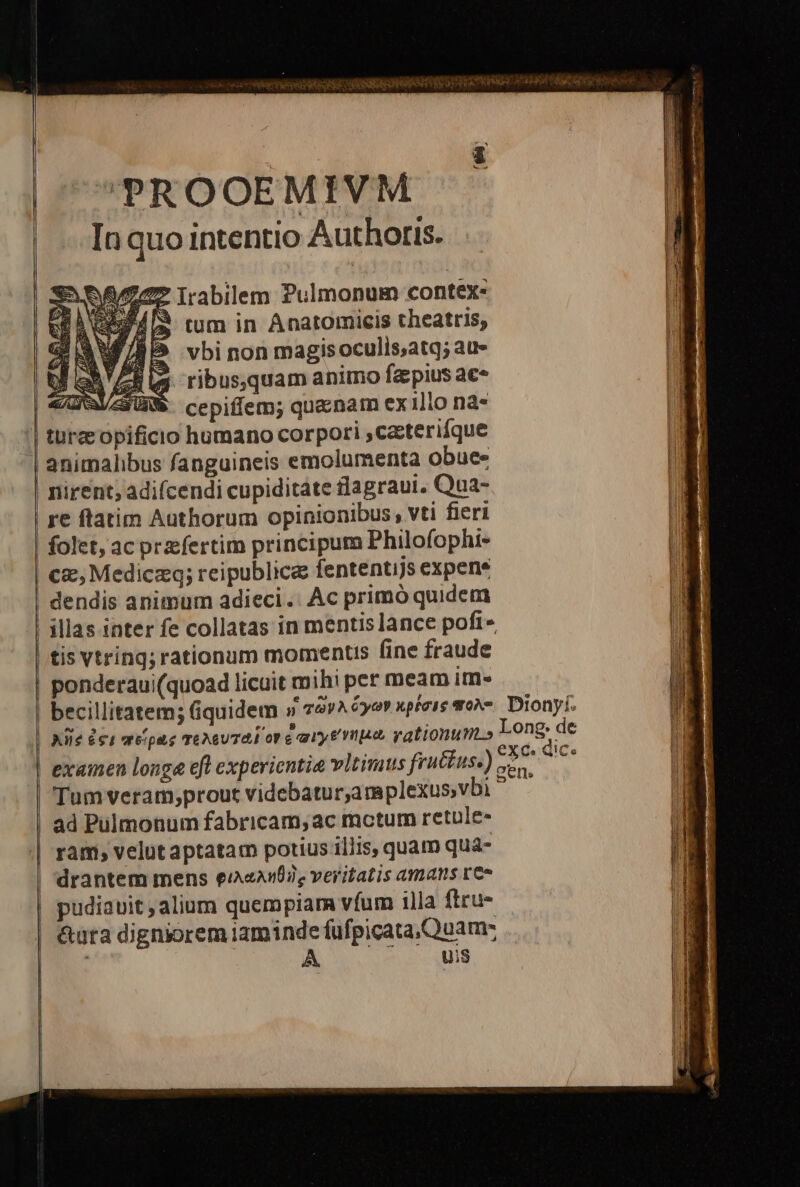 ! ——————- 'PROOEMIVM In quo intentio Authoris. S e Irabilem Pulmonum contex- LOREMS rum in Anatomicis theatris, tis Vtring; rationum momentis fine fraude ponderaui(quoad licuit mih: per meam im» exainen longe eft experientia vltimus frut£us, Tum veram,;prout videbatur,amplexus;vbi ad Pulmonum fabricam, ac mctum retule- ram; velut aptatam potius illis, quam qua- drantem mens eie, veritatis amans re» pudiauit , alium quempiara vfum 1lla firu- &amp;ura digniorem iaminde fufpicata Quam: A. uis exc.d gens. iCe