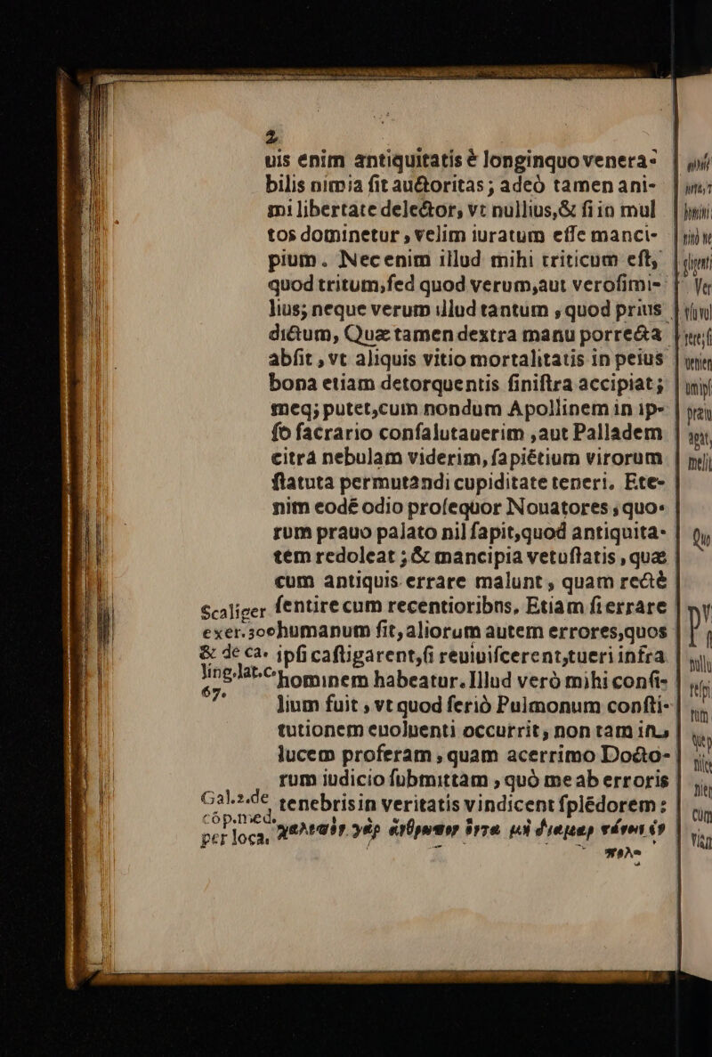 Zz f : uis enim antiquitatis € longinquovenera- | yj bilis nimia fit au&amp;toritas; adeó tamenani- | in; mi libertate dele&amp;or, vt nullius,&amp; fiio mul. | yiii tos dominetur , velim iuratum effe manci-- | yw pium. Necenim illud mihi triticum eft, | jy quod tritum;fed quod verum;aut verofimi-: [^ Vi lius; neque verum illud tantum ;, quod prius. | (inj di&amp;um, Qua tamen dextra manu porre&amp;a [wei abfit , vt aliquis vitio mortalitatis in peius | wj bona etiam detorquentis finiftra accipiat; | inj meq; putet,cum nondum Apollinem in ip» | pta fo facrario confalutauerim ,aut Palladem | jy | | rum prauo palato nil fapit,quod antiquita- | tem redoleat ;.&amp; mancipia vetuflatis , quae | cum antiquis errare malunt , quam recé | Scaliger fentire cum recentioribns, Etiam fierrare | exer.sochumanum fit, aliorum autem errores,quos &amp; de ca. ipfi cafligarent,(i reuiuifcerent,tueriinfra | A2844-^' hominem habeatur. Illud veró mihi cont | lium fuit ; vt quod ferió Pulmonum confti- | tutionem enolpenti occurrit, non tam ifi, | lucem proferam , quam acerrimo Doco- | rum iudicio fübmittam ; quó meab erroris | G3.140€. tenebrisin veritatis vindicent fplédorem: | d loca, ae^radr 6p eror irre pl diepap vávon 69