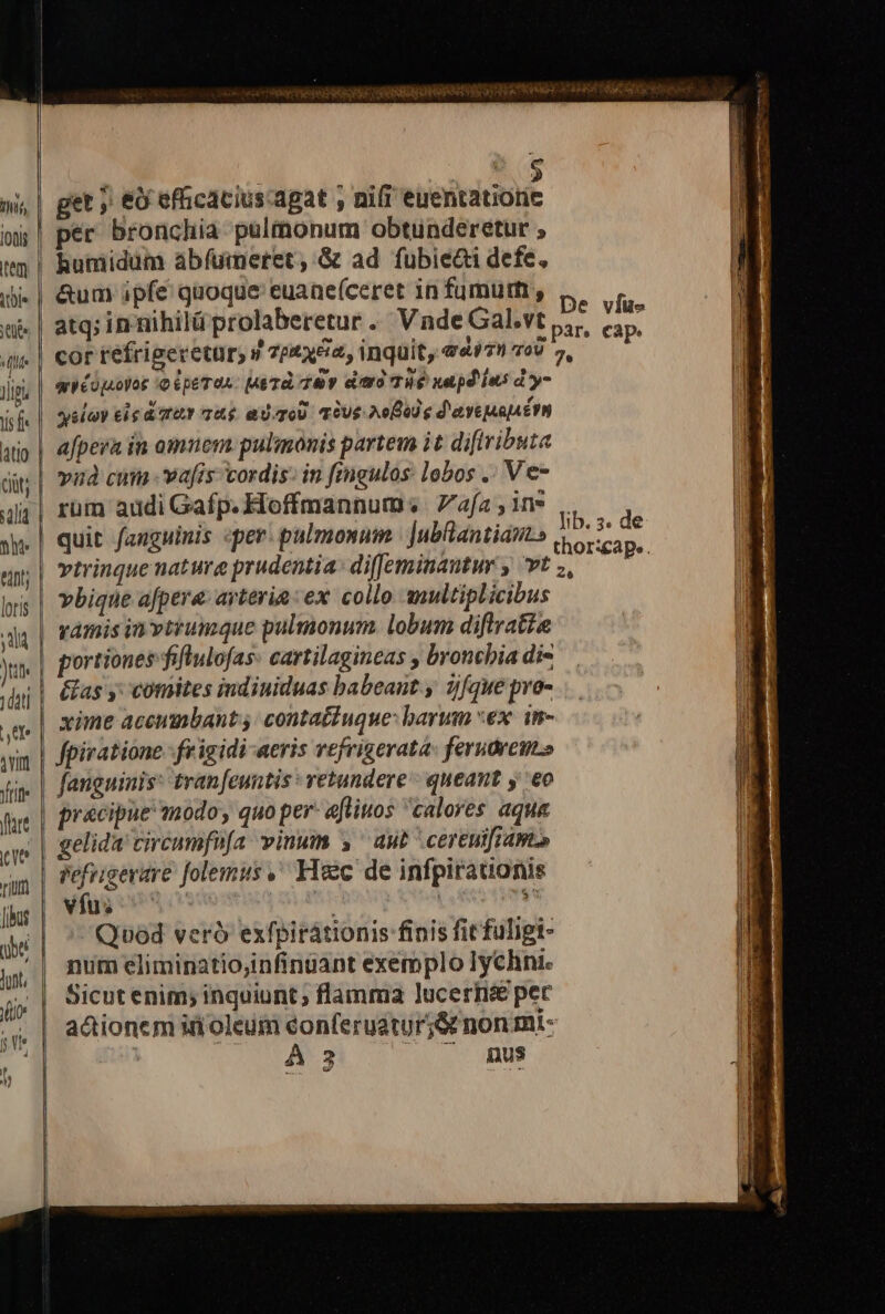 —- get j &amp;&amp; efficacius-agat , nifi euentatiorie humidüm áabíuimeret, &amp; ad fubie&amp;i defe, atq; innihilü prolaberetur. Vnde Gal.vt cor refrigeretür, 9 7ptx&amp;2, inquit, edi79 oU qWéopoyor io pero: Mad ey citro TH napd ies dy- ysloy eie dat 7&amp;5 ad-qoU. qOUe Noo e d'aveuauérn afpera in amnem pulimonis partem it diftributa vud cum vafis cordis: in fingulos: lobos .. Ve- rum addi Gafp. Hoffmannum: afa , in» quit fanguinis «per. pulmonum | Jubantians vtrinque natura prudentia: di(Jeminantur , vt yàámis in vtrumque pulmonum. lobum diflratie portiones fiflulofas. cartilagineas , broncbia di- &amp;as y; comites indiniduas babeant. y z)fque pro- xime accumbant j: contatiuque: barum «ex. in- fpiratione.- frigidi aeris vefrigerata: ferutrem» fanguinis: tran[euntis : vetundere - queant y eo gelida circumfnfa vinum 5 aut cEreuifi AW» vfus ' Quod veró exfpirátionis finis fit fuligi- num eliminatiojinfinüant exemplo Iychni. Sicut enim; inquiunt; flamma lucerti&amp;e per actionem ifioleum eonferuatur5&amp; non mi- DRUSI, 27:17 nus De víue 7e Iib. 3s de thor:cap». 26