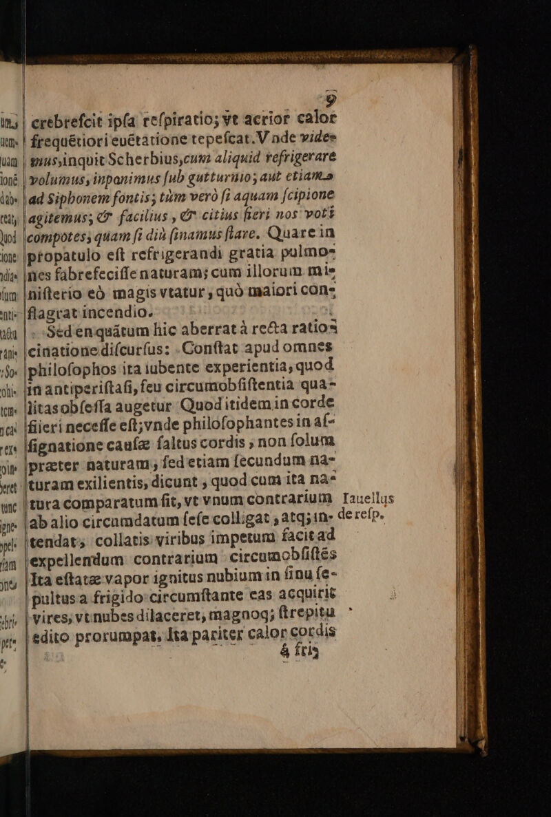 ro t4 frequétiori euétatione tepefcat. V nde vides yiusyinquit Scherbius,cum aliquid refrigerare volumus, inpanimus [ub gutturino; aut ctiam.a ad Sipbonem fontis; tiim vero [i aquam fcipione agitemus; c facilius , G* citius fieri nos voti Icompotess quam [à di (imamus flave. Quarein ptopatulo eft refrigerandi gratia pulmo- ines fabrefeciffe naturam; cum illorum mie niflerio eÓ magis vtatur , quó maiori cOn* flagrat incendio. | | | -Sedenquátum hic aberratà re&amp;a ratios cidationedi(curíus: Conftat apud omnes philofophos ita iubente experientia, quod lim antiperiftafi, feu circumobfiftentia qua- litasobfefía augetur Quod itidem in corde à neceffe e(t; vnde philofophantes in af- fignatione caufa: faltus cordis non folum prater naturam ; fed etiam [ecundum na- tura comparatum fit, vt vnum contrarium lab alio circamdatum (efe coll;gat ; atq;in- Itendat; collatis: viribus impetum facitad expellemdum contrarium circumobfiftés Ita eftatae vapor ignitus nubiumin finu (e- pultusa frigido: circumftante cas 3cquiric vires; vt nubes dilaceret, magnog; ftrepitu | edito prorumpat, Ita pariter go pras Iaueillus de refp.