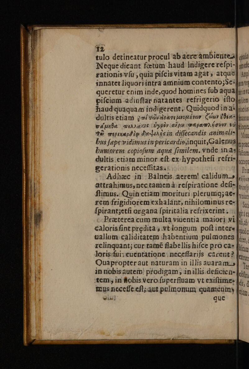 tulo detineatur procul ab aere'ambiertea] qii | ü Neque dicant foetum haud. indigere refpi-] indi rationis vfu , quia pifcis vitam agat ; atque] Ap innatetliquoriíntra amnium contento;Se dor queretur enim inde,quod homines fub aqualyir: pifciam adinftar natantes refrigerio ifto]yim haudquaquam indigerent, Quidquodin a fuis dultisetiam ga zaras aropévor. Cooy 20s Mon wapa. aon pupae pov capo catpavm iguoy $U) figu ' VÀ. mepixapd io desliAce in diffecandis animalis] v, ! bus fepe vidimusiu pericardiojinquit,Galenus irat IB. buovrem: copiofum: aqu fimilem. vnde 1n apos. |. dultis etiarn minor eft ex: hypothefi refrispe gerationis neceffitas. : Inr Adhzc in. Bálneis. aerem! calidum.s| tiim j'raj attrahimus,nec tamenà refpiratione defi-| ftimus. Quin ctiam morituri plerumg;aes |», rem frigidiorem exhalant, nihilominus re-] «.. Ípirant;etfi organa fpiritalia refrixerint. -. liic Praeterea cum multa viuentia maiori vi]o caloris fint predita s .vtlongum poft IDtere |  uallum caliditatem habentium pulmones liu | relinquant; cur tame flabellis hifce pro ca» | lium loris:fui;euentatione: neceffarijs carent? | tite | Quaptopteraut naturam in illis auaram. s] 5.  in nobisauterp prodigam , inllis.deficien-| cif :tem;, in &amp;obis vero foperfiuam vt exiftimss | (i, à mus neceffe eft;aut paimonum quaméum | tu | T T. P1 SN P