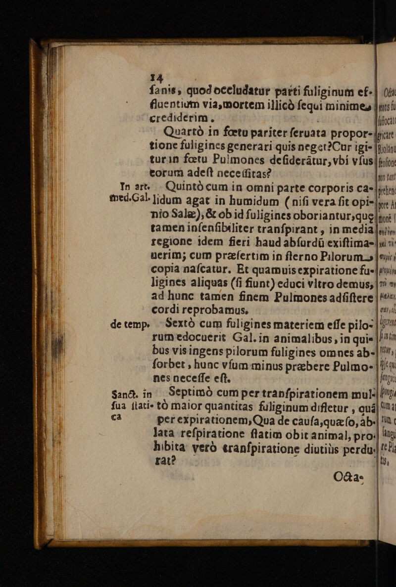 widest RAS 1m uec: niaecta Pe- - E e eR Si 5:5 9g ORA AUR, iD D ad pe e e e tebcRadd iu 25 n o t ^ ve i9 dic RS em dud PF ER REA e T n: : $h doud quod occludatur parti fuliginum ef-| (ii fluentium via,mortem illicó fequi minime |ui crediderim, : | Mifocit Quartó in fcetu pariter feruata propor- [rit tione fuligines generari quis neget?Cur igi- |i tur1n fotu Pulmones defiderátur, vbi víus|tio; torum adef(t nece (litas? dan tan In srt... Quintócum in omni parte corporis ca*. gebe tmed.Cal ]idum agat in humidum ( nifi vera fit opi-|yr i nio Sala), &amp; ob id fuligines oboriantur;quelnoi | |] tamen in(enfibiliter tranfpirant , in medialu« P regione idem fieri haud abíurdü exiftima- |ui H5 uerim; cum prafertim in flerno Pilorum.» |o; copia nafcatur. Et quarnuisexpiratione fue run ligines aliquas (fi fiunt) educi vltro demus; | » ad hunc tamen finem Pulmonces adíftere |? cordi reprobamus, ] eni detemp, - Sextó cum füligines materiem effe pilo- | utm rum edocuerit Gal. in animalibus, in quie ]hati E bus visingens pilorum fuligines omnes ab-|!/^. | Ru forbet , hunc vfum minus prebere Pulmo- |//« r nes neceffe eft. | E San&amp;. in Septimó cumper trapfpirationem mul fua [lati tó maior quantitas fuliginum difletur , auá| ca per expirationem,Qua de caufa,qua o, ab.| 1 c lata refpiratione flatim obit animal, pro«| ii iba yero eranfpiratione diutiüs perdu. 't!i rat: | | ! I Od&amp;a- | | |