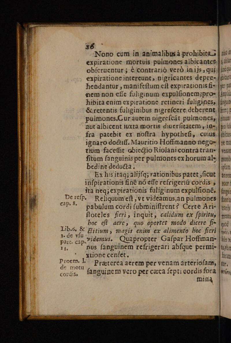 x6 : Nono cum in animalibusà prohibita s | si expiratione mortuis pulmones albicantes |j 4 obíeruentur ; é contrario veró in1js, qui fir qi expiratione intereunt, nigricantes depre- Joan hebdantur , manifeftum eft expirationis fi: |y pi nem non efie fuliginum expulfionem;proe jou hibita enim expiratione retineri fuliginess [iun &amp;.retentis fuliginibus nigrefcere deberent fit; pulmones.Cur autem nigcefcát pulmones. [ttum aut albicent iuxta mortis diuerfitatem y 1ne, [gol fra patebit ex noftra. hypothefi, . cuius. [oar ignaro doctiff. Mauritio Hoffmanno negoes |: oi tium faceffit obiectio Riolantcontra trane | vei fitum fanguinis per pulmionesex horumale | mri bedine deducta. | iplum Ex his itág; alijfq; rationibus patet ficut | «e infpirationis fine nó effe refrigeriü cordis 5 | wie! ita neq; expirationis faliginum expulfioné, (ni DerefpP, Reliquumeft , vt videamus,an pulmones | fura cap. $, ** E . e . [ à pabülum cordi fubminiflrent? Certe Ari- [mis floteles fieri , inquit, calidum ex fpiritu, | muto ... . boc eft atre, quo oportet modo dicere fi- loi Lib, &amp; Eirym, sacis enim ex alimento boc fieri |sys,, 3. de vfu d a Gafpar Hoff Im par. cap. /d€/fus. Quapropter afpar Hoftman- js y 14, nus fanguinem refrigerari abfque permie ftir ' wXtionecenfet. | forum Proetm. ]. Prater reriofam. | espe. reterea aerem per venam arteriofam, jur. it m J . y ss, fanguinem vero per caca fepticordisfora RE VM Coidüi5a | MIT miilà |