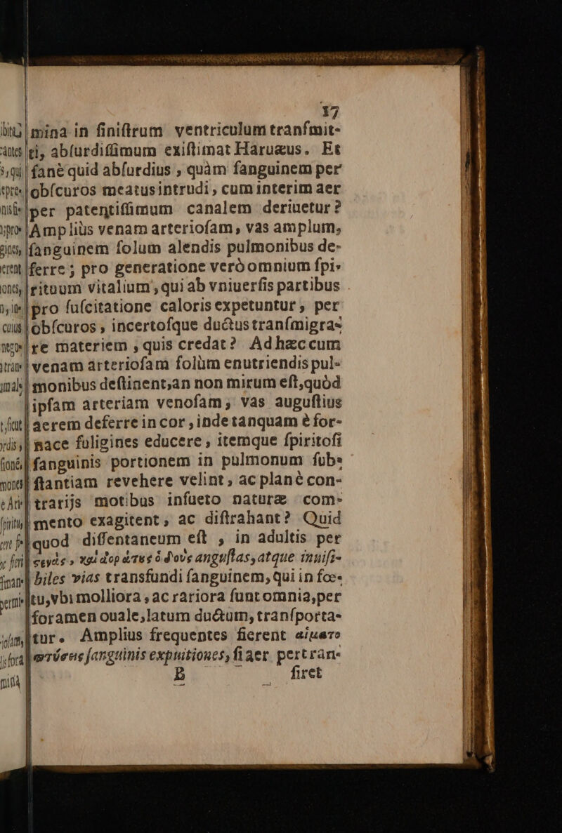 bita At 5 Qu epree, ise yo qu y j Ife MEO |ràte tU dis; (ioné, mona fnit amt jefes 17 mina in finifflrum ventriculum tranfmit- ti, abíurdiffimum exiftimat Harueus. Et fané quid abfurdius , quàm fanguinem per obícuros meatusintrudi , cum interim aer per patentifümum canalem deriuetur? Ampliüs venam arteriofam, vas amplum, fanguinem folum alendis pulmonibus de- ferre ; pro generatione veró omnium fpi» Iritoum vitalium qui ab vniuerfis partibus |pro fufcitatione calorisexpetuntur , per 'obícuros , incertofque du&amp;us tranfmigras re materiem ,quis credat? Ad haccum venam arteriofam folüm enutriendis pul- monibus deftinent;an non mirum eft,quód jipfam arteriam venofam,; vas auguflius 4erem deferre incor ,indetanquam éfor- | nace fuligines educere , itemque fpiritofi |fanguinis portionem in pulmonum fub: flantiam revehere velint; ac plané con- |trarijs motibus infüueto nature com- | mento exagitent, ac difirahant? Quid uod diffentaneum eft , in adultis per euyde » 224 dep tree 6 d'ove angu[las, atque inuifi- biles vias transfundi fanguinem; qui in foe- Itu,vbimolliora ; ac rariora funt omnia,per foramen ouale;,latum du&amp;um; tranfporta- Iur. Amplius frequeptes fierent. a/uero Jerríeeie fanguinis expuitioncs)fiaer pert rane Bh o firet ! ——