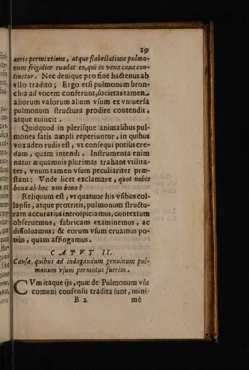 H pi | me] cis ef | ficu m T l Yos] Ditis f | tioni l T T riti t | met] reg v qui qui hd l nn yanus] | nint t uli J I9 vllo tradito; Ergo etfi pulmonum bron- |! chia ad vocem conferunt,(ocietastamen,; | pulmonum ftru&amp;ura prodire contendit ; | atque euincit Quidquod in plerifque animalibus pul- mones fatis asnpli reperiuntur ; in quibus | voxadeo rudis eft , vt coníequi potiüs cre natur sequamuis plurimas trahant vtilita- Iflant: Vnde licet exclamare, quot nobis bona ab boc vno bono? Reliquum eft , vt quatuor liis fibus col- iram accuratiusintro(piciamus, centextum Obferuemus, fabricam: examinemus , ac diffoluamus; &amp; eorum vfum eruamus pos tüs ; quam affingamus. C uL UP P d ul. Cau[e, quibus ad indagandum, genuinum pul- monum v[um permotus fuerim C Vmitaque ijs, que de Palmonum vía comuni confenfu tradita (unt , mini- B2 me W——— e a EEÓ