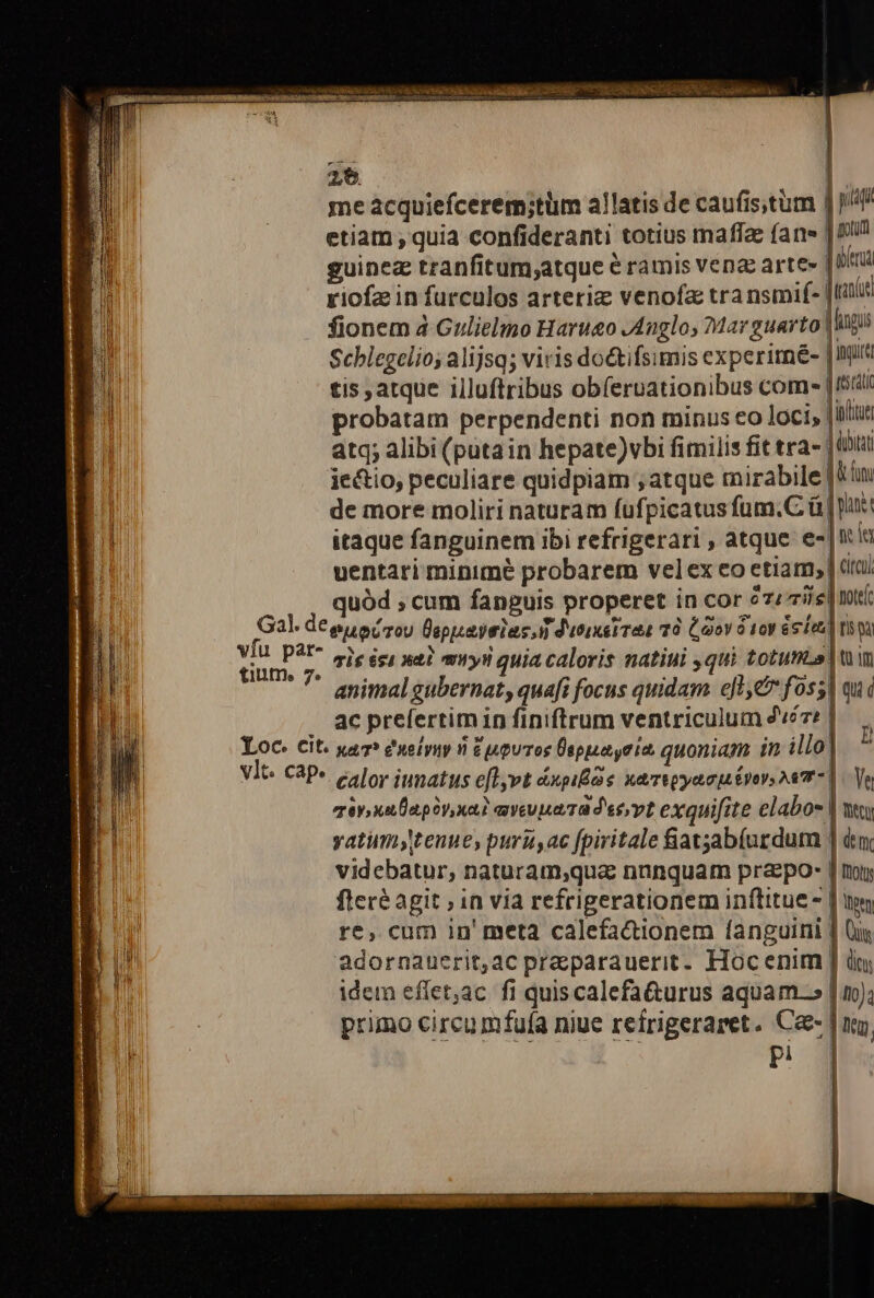 2$. me acquiefcerem;tüm allatis de caufistüm | P etiam , quia confideranti totius maffae (ane | Iu guinez tranfitum;atque &amp; ramis ven arte» j da riofz in furculos arteria venofz tra nsmif- |til fionem 4 Gulielmo Harueo JAnglos dar guarto | igi Scblegelio; alijsq; viris doétifsimis experimé- JInia tis, atque illuftribus obíeruationibus come [Isid probatam perpendenti non minus eo loci, | ilit atq; alibi (puta in hepate)vbi fimilis fit tra- itat ie&amp;tio, peculiare quidpiam ; atque mirabile | Vim de more moliri naturam fufpicatus fum.C ü | uit itaque fanguinem ibi refrigerari , atque e-|nia uentari minimé probarem vel ex eo etiam, | dtu quód , cum fanguis properet in cor 2zzis| mt za. vfu par- tium 7. s ris isi n2? mryii quia caloris natiui ,qui totus win animal gubernat, quaft focus quidam. ejt foss] qu i ac prelertim in finiftrum ventriculum 47: | » mira apis xa? aveuuaTa dec,vt exquifite elabos | wy yatumytenue, puris, ac fpiritale iatjab(uzdum | dtm, videbatur, naturam,qua nnnquam praepo: | ny fleré agit ; in via refrigerationem inftitue - | im re, cum in' meta calefacionem fanguini | Qu adornauerit;ac praparauerit. Hoc enim |] du; idem effet;ac fi quis calefa&amp;urus aquam.» | no); primo circumfuía niue refrigeraret. Ce- | ug,