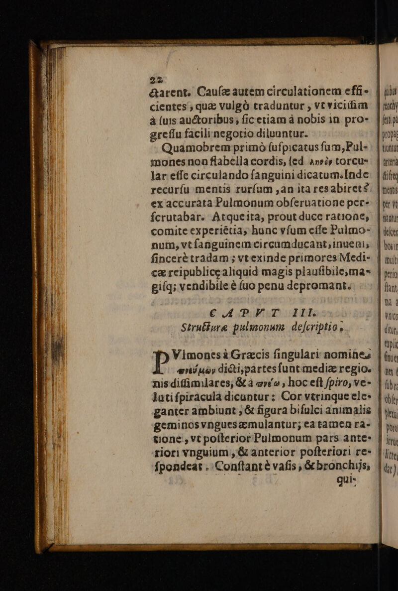 x Ji, 3j die ig e 22 | &amp;arent, Caufa autem circulationem efü-. | uiu cientes , quz vulgó traduntur , vtviciim | judy á (uis auctoribus; fic etiam à nobis in pro« | fatpi grefiu facilinegotio diluuntur. | propi Quamobrem primó fufpicatus fum, Puls | | tutu mones noa flabella cordis, ied assis torcus | | mà lar effc circulando fanguini dicatum. Inde. | üií« recurífu mentis rurfum ,an ita resabiret?. | mut; ex accurata Pulmonum obferuatione per»: | yr it fcrutabar. Atqueita, prout duce ratione, | | oun 4 comite experiétia, hunc vfum effe Pulmo- | ir | ni num, vt fanguinem circumducant;inuenis |i H fincerétradam ; vt exinde primores Medi- | nj c&amp; reipublice aliquid magis plaufibilema* | yis ! giíq; vendibile € fuo penu depromant. | hant Im: €CAPFT 11lI | vaio Strufiure pulmonum. defcriptio, | dir, NT . ] tpi T») Vimones à Grzcis fingulari nomines | (y; eníjioy dictipartesfunt mediae regio. | i i nis diffimilares; &amp; à er£o ; hoc eft fpiro, ve- | ij. Jatifpiracula dicuntur: Cor vtrinque ele | qj. ganter ambiunt ; &amp; figura bifulci animalis. | y geminosvnguesamulantur; eatamenrás Jw tione , vt pofterior Pulmonum pars ante» | ij. riori vnguium , &amp; anterior pofteriori re« |j. I fpondeat . Conflanté vafis, &amp;bronchijs, |i Er qu: |