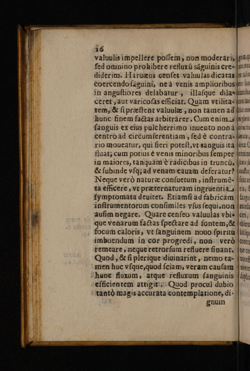 Maur id, i deat SCIL o SEC DARE oi re Rr eom Ep ———— es [ ! valuulis impelléte poflem, non moderaris pod fed otniao prohibere refluxü ságuinis cres jpitu diderim. Haruaeus cenfet: valuulas dicatas nul Coercendofieuini, neà venis amplioribus lin in angufliores delabatur , illa(que dila: ceret ; aut varicofas efficiat. Quam vtilitas qun tem; &amp; fipreftent valuula , non tamen ad jirair hunc finem fa&amp;as arbitrárer. Cum enim a Jim fanguis ex eius pulc herrimo inuento nonà jum centroad circumferentiam , fed é contras fina, rio moueatur, qui fieri poteít,vt sanguis ità » ( fluat; cum potius é venis minoribus femper Jeu in maiores, tanquam e radicibus in truncü; Mns Á &amp; fubinde vfq; ad venam cauam deferatur? [idu Neque veró natura confuetum ; inftrumé- jf ta efficere , vt preternaturam ingruentia s |ris, ( fymptomata deuitet. Etiamfi ad fabricam |fayu infttumentorum confimiles vfus fequinon |n. aufim negare. Quare cenfeo valuulas vbi jt, que venarum fa&amp;as fpe&amp;are ad fontem, lí focum caloris, vt fanguinem nouo fpiritu [liy imbuendum in cor progredi, non. veró jour; remeare , nequeretroríum refluere finant. luo Quod ; &amp; fi plerique:diuinarint ,, nemo ta- [mi men huc vfque,quod fciam; veram caufam n hunc fluxum, atque refluxum fanguinis | efficientem attigit: ; Quod procul dubio gnun |