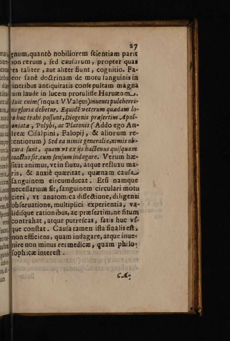 | 97 ttitjznum;quantó nobiliorem fcientiam parit itibon rerum , fed cau(arum , propter quas cues taliter ; aut aliter fiunt , cognitio. Fa- ubgleor fané do&amp;trinam de motu fanguinis in ii 'ineribus antiquitatis confepultam magna tiliaf:urn Jaude in lucem protuliffe Harusam.. ealfduic enim(1nquit V Valeus)inuenti pulcberri- umpoz gloria debetur. Equidé veterum quadam lo- toni buc trabi po[funt , Diogenis prafertim .Apol- niajemiate , Polybi, ac Platonis ( Addo ego An- dWiflrea Cifalpini, Falopi) , &amp; aliorum re- wprrentiorum ) Sed ea nimis generaliaymimis ob» uxüleura: funt» quam vt ex tjs baclenus quifquans aud feoattus fit,eum fenfum indagare. Verum hae ame ffitat animus, vtia fluxu, atque refluxu ma- wiuliris &amp; anxié quaritat, quanam caufas ifanguinem eircumducat.: Etfi namque indineceffarium fit; fanguinem circulari motu jbilicieri , vt anatomica diffe&amp;ione, diligenu em fobferuatione, multiplici experientia, va- paiplidifque rationibus, ac praefertim;ne fitum willcontrahat ; atque putreícat, fatis huc vf- viue conftat. Caufa ramen ifta finalis eft; oréInon efficiens, quam indagare, atque 1nue« nire non minus reir medicas , quam philo: lfophica intere(t .