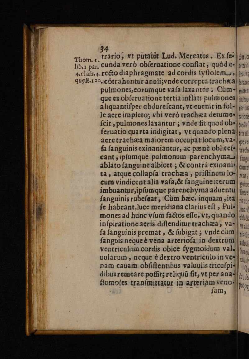 ,í rario, vt putaüit Lud. Mercatus. Ex fe»! » | || o sterio pulmones,corumque vafa laxantar ;. Cüm-| si que ex obferuatione tertia inflati pulmones, intu aliquantifper obdure(cant, vt.euenit in fol- | jii; le aere impleto; vbi veró trachea detume- |ui ícit , pulmones laxantur ; vnde fit quod ob*|«i feruatio quarta indigitat, vt quando plena]au aere trachea maiorem occupat locum,va-| qv. fa (anguinis exinaniantur, ac pené oblite(*| i, cant ,ipíamque pulmonum parenchyma.s| fim ablato fanguinealbicet ; &amp; contrà exinanis| oy. ta , atque collapía trachaa , priftinum lo-] v. cum vindicentalià vafa,&amp; fanguine iterum si imbuantur,ipfumque parenchyma aduentu jv, fanguinis rubefeat ;, Cüm baec, inquam jit ds fe habeant,luce meridia na clarius eft ; Pulejis mones ad hunc víum fa&amp;os effe; vt, quando] m infpiratione aeris diftenditur trachaa ; vas | v. fa (anguinis premat , &amp; fübigat ; vndecüm |y. fanguis neque &amp; vena arteriofa in dextrum | idi ventriculum cordis obice fygmoidum val. |y... uularum , neque é dextro ventriculo in ves] í nam cauam obfiflentibus valuulis tricufpis dibusremeare poffit; reliquü fi fit, vt per ana4| E ? tlomofes tran(mittatur in np veno: am, —À
