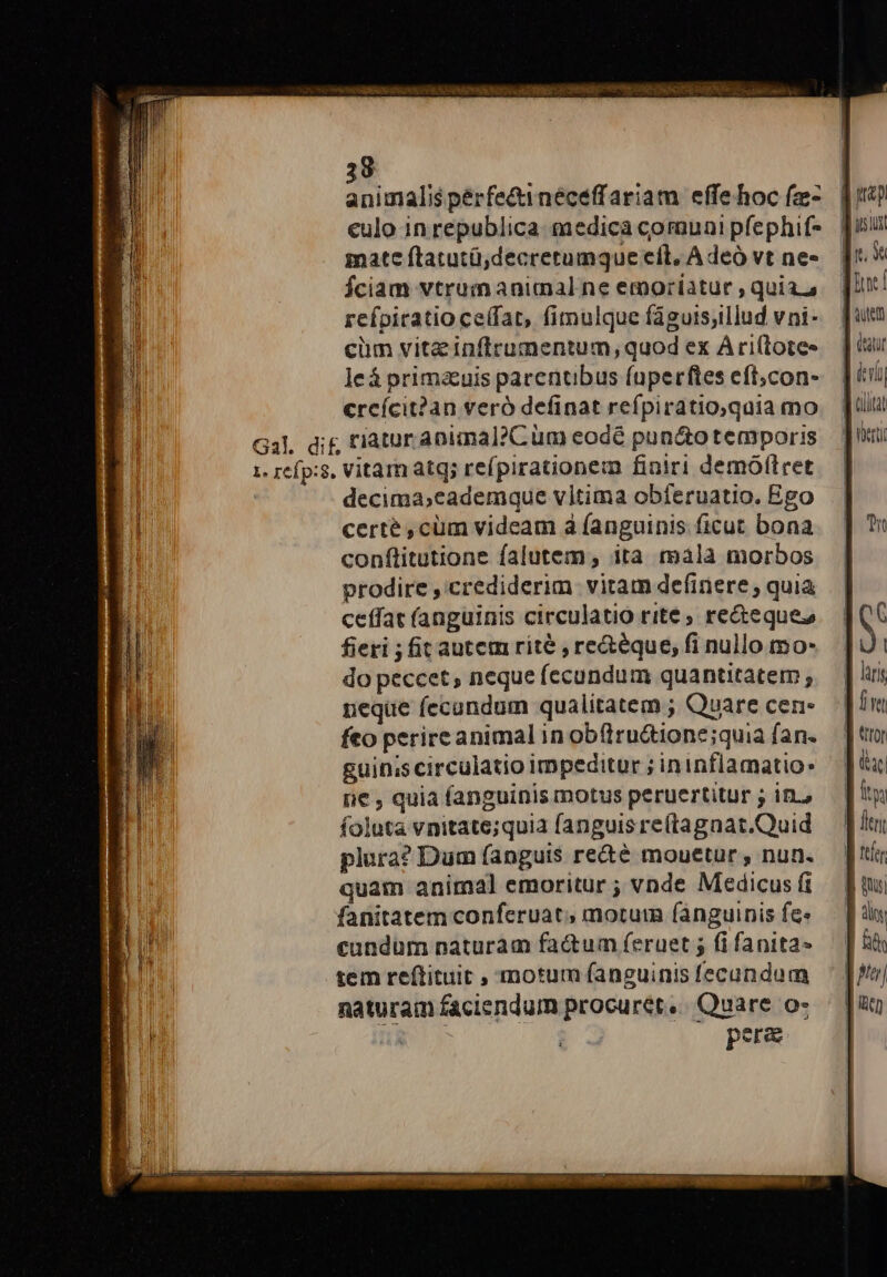 animalis pérfe&amp;inéceffariam effe hoc (z- eulo in republica medica communi pfephif- mate ftatutü,decretumque eíl, A deó vt ne- Íciam vtrum animal ne emoriatur , quias refpiratio ceffat, fimulque faguis;illud vni- cüm vita inftrumentum, quod ex Ari(tote- leá prima&amp;uis parentibus fuperftes eft;con- | crcícit?an veró definat refpiratio,qaia mo — | lii! Gal, dc riaturanimal?Cüm eodé pun&amp;otemporis Ju 1. refp:$, Vitam atq; refpirationem finiri demóflret | decima;cademque vitima obferuatio. Ego certé ,cüm videam à fanguinis ficut bona conftitutione falutem, ita mala morbos prodire , crediderim. vitam definere , quia ceffat (anguinis circulatio rite ; re&amp;teques guin;scirculatio impeditur ;ininflamatios (ie , quia fanguinismotus peruertitur; in, — [itu foluta vnitate;quia fanguisre(tagnat.Quid — Jl plura? Dum anguis re&amp;é mouetur, nun. — [tti quam animal emoritur ; vnde Medicus(i — [| qu fanitatem conferuat, morum fanguinis fes — fils cundüm naturam factum feruet; (ifanita- ^ &amp;&amp; tem reftituit , motum fanguinisfecundum — [f| naturam faciendum procuret, Quare o- — [n ng NM | pere |