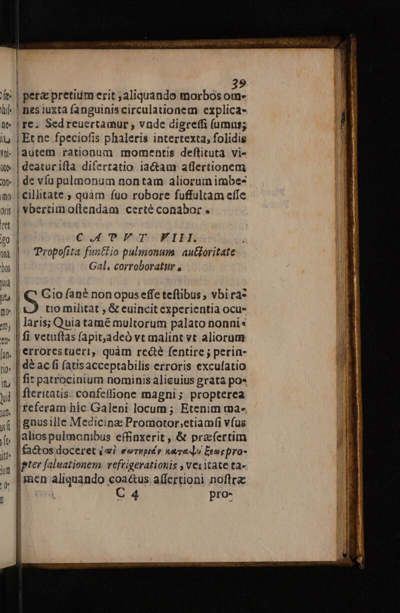 pera pretium erit aliquando morbos om» | nes iuxta fanguiniscirculationem explica- re. Sedreuertamur , vnde digreffi (umus; Et ne fpeciofis phaleris intertexta; folidis autem rationum momentis def(tituta vi- deaturifla difertatio iactam aflertionem | de víu pulmonum nontam aliorum imbes | cillitate ; quàm fuo robore fuffultam effe | vbertiinoflendam certé conabor . n . Quo Po EwmcWecibh ropofita functio pulmonum. au&amp;oritate Gal. corroboratur , | Q' Gio fané non opuseffe teflibus ; vbi ra» | S tio militat , &amp; euincit experientia ocu- | laris; Quia tamé multorum palato nonni« | fi vetuftas fapit,adeó vt malint vt aliorum | errorestueri, quàm redáé fentire ; perin- dé ac fi (atisacceptabilis erroris excufatio fit patrocinium nominis alicuius grata po« fteritatis: confeffione magni; propterea referam hic Galeni locum ; Etenim ma- | gnusille Medicina Promotor;etiamfi vfus jaliospulmanibus effinxerit, &amp; prafertim | fa&amp;os doceret (a7 eermpié» nando Eee pro- | pter faluationem. vefrigerationis , vesitate ta- [inen aliquando coa&amp;us a(fertioni noftra C 4 pro-