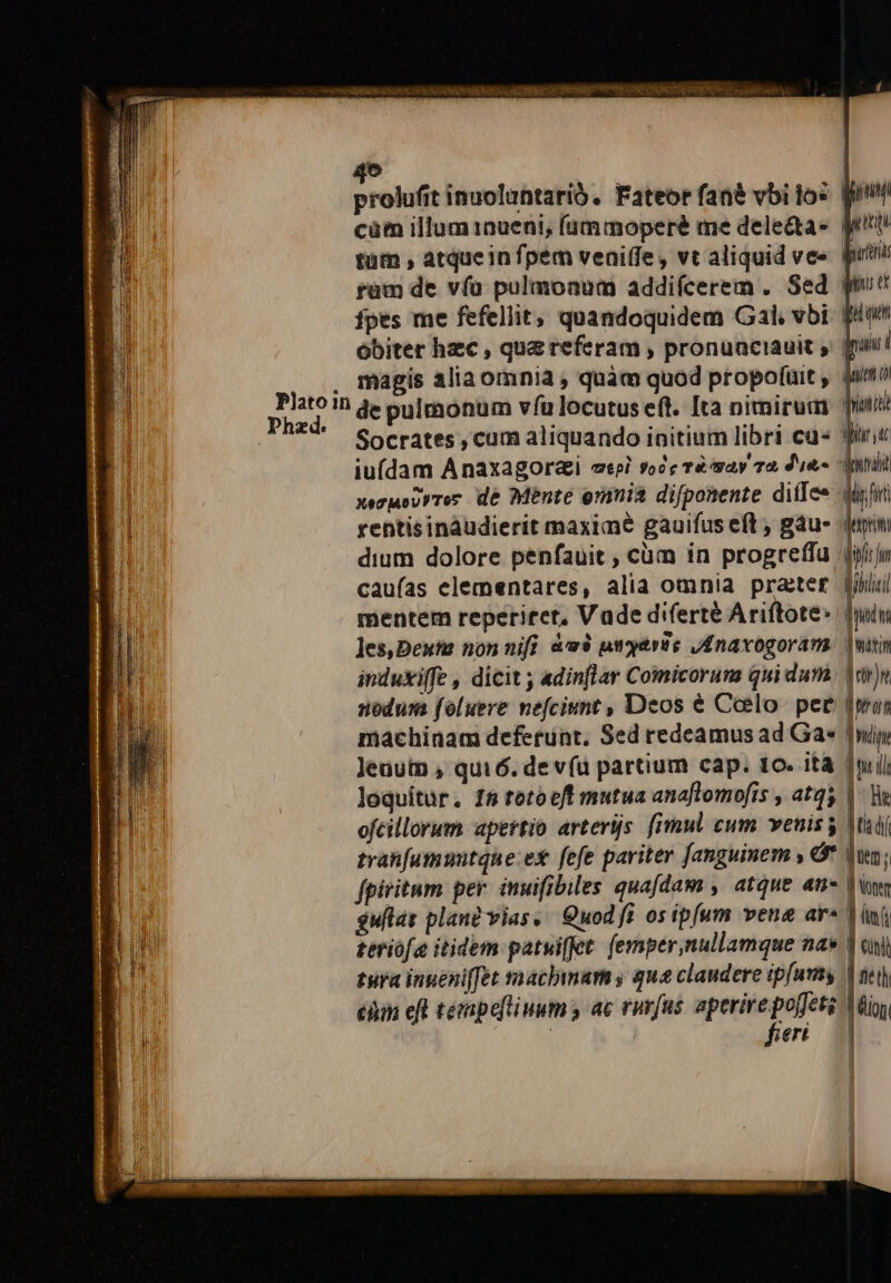 Platoin p» prolufit inuoluntarió, Fateor fané vbi tos fun càm illum 1nueni, (ummoperé me dele&amp;a- Wirt tütn , atqueinfpem veniffe, vt aliquid ve« putt ram de vía pulmonum addifcerem . Sed gm ipes me fefellit, quandoquidem Gal, vbi. Bion obiter hzc , qua referam , pronuaciauit » jpui magis aliaomnia , quàm quod propofuit , quimo de pulmonum vfu locutus eft. Ita nimirum Joni Socrates , cum aliquando initium libri cu yiri iuídam Anaxagorai eepi *ooc và way Td, dies Mdb xezueirrer dé Mente erania difponente diflee wifi rentisinaudierit maxime gauifus eft , gáu- Juin dium dolore penfauit , cüm in progreffu iij caufas elementares, alia omnia prater Jii mentem reperiret, Vade diferte Ariftotes dn les,Dextr non nifi àw$ ungarte JAnavogoram. wann induxiffe , dicit ; adinflar Comicoruns qui dum Jr nodum foluere nefciunt , Deos € Coelo. pee [mun machinam deferunt, Sed redeamus ad Ga« nip Jeuutn , qui6. de vía partium cap. 10. ità nil loquitur. 15 tetocft mutua ana[lomofis , atqs |. B ofcillorum apertio arterijs. fimul cum venis jtd tran[umuutque:ex fefe pariter Janguinem Ó* jun; fpiritum per. inuifibiles quafdam , atque at- Tn $uflas plant vias, Quod fi osip(um vena ar^ Vini —————— m j teriofa itidem patwiffet. [emper,nullamque na» | al tura ingeniffet macbimams qua claudere ipfum | nei) càm eft tempefliuum y ac rurfus aperire poffet; | tio feri |