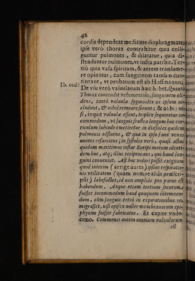 4T | cordis dependeat meJiante dia phragmates|»ir ipfe veró thorax contrahitur quia colli-ju;/i guntur pulmones , &amp; dilatatur , quia dieu ! ftenduntur pulmones,vt infra patebit. Terejyin tio quia vafa fpiritum, &amp; aerem tranfumes-piiuj re opinatur , cum fanguinem tantiim cone julio | .tineant, vt probatum cft ab Hoffmanno;; ipu Ib. eod De víu verà valuularum hac h:bet.Quantà| eni Tborax contendit vebementids, fanguinem elisyunu, dcus, tantó valuule. fygmoides os. ipfum oceMus,l | cluduut , &amp; nibilremeare finunt ; &amp; albi : nili IB fi » inquit valuula e(fent, triplex fequeretur irri | commodum ,vt [anguis frullia longum boc cursdf; riculum [ubinde emetiretur in diafloles quidem m pulmonis adfluens , € qua in ipfo f unt venasMlyy enes vefarcieus ; in [yfloles veró , quafi. eflus M ii, quidam maritimus inflar Euripi motum identis yu, dem buc , atq; illuc reciprocans , qui baud [ans Mi y; gnini conueniat, .A[l boc videri po[fit exiguum VQ. quod interim ( arrige aures ) ipfius refpiratios Bio: nis vtilitatem (quam nempealiás prae(cri- Duy, pfit ) labefatdet,id non amplis pro paruo eft Mai i babendum. J4tque etiam tertium fecutum.a E fuiffet incommodum baud quaquam cotemuens | Lin dum , cim [anguis vetyó in expirationibus ve« luy; anigraf[Jet, nifi opifex ne[ler membranarum epic) Moy, 1 | physim fuiffet fabricatus... Et capite vnde- Ms i fi i «imo. Comtmnis autein ombiuimn bdo Dp | € lh. | ^